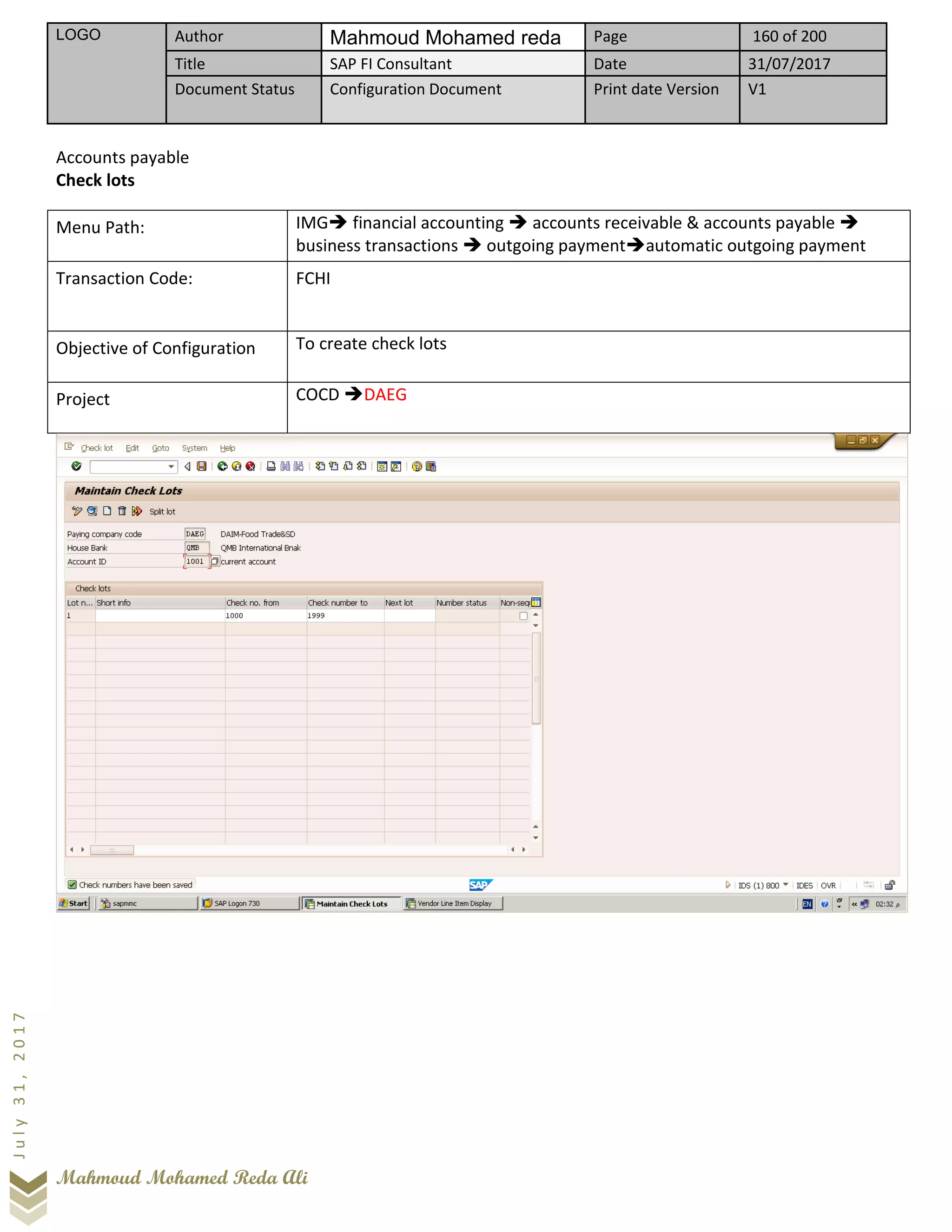 LOGO Author Mahmoud Mohamed reda Page 160 of 200
Title SAP FI Consultant Date 31/07/2017
Document Status Configuration Document Print date Version V1
Mahmoud Mohamed Reda Ali
July31,2017
Accounts payable
Check lots
Menu Path: IMG➔ financial accounting ➔ accounts receivable & accounts payable ➔
business transactions ➔ outgoing payment➔automatic outgoing payment
Transaction Code: FCHI
Objective of Configuration To create check lots
Project COCD ➔DAEG
 