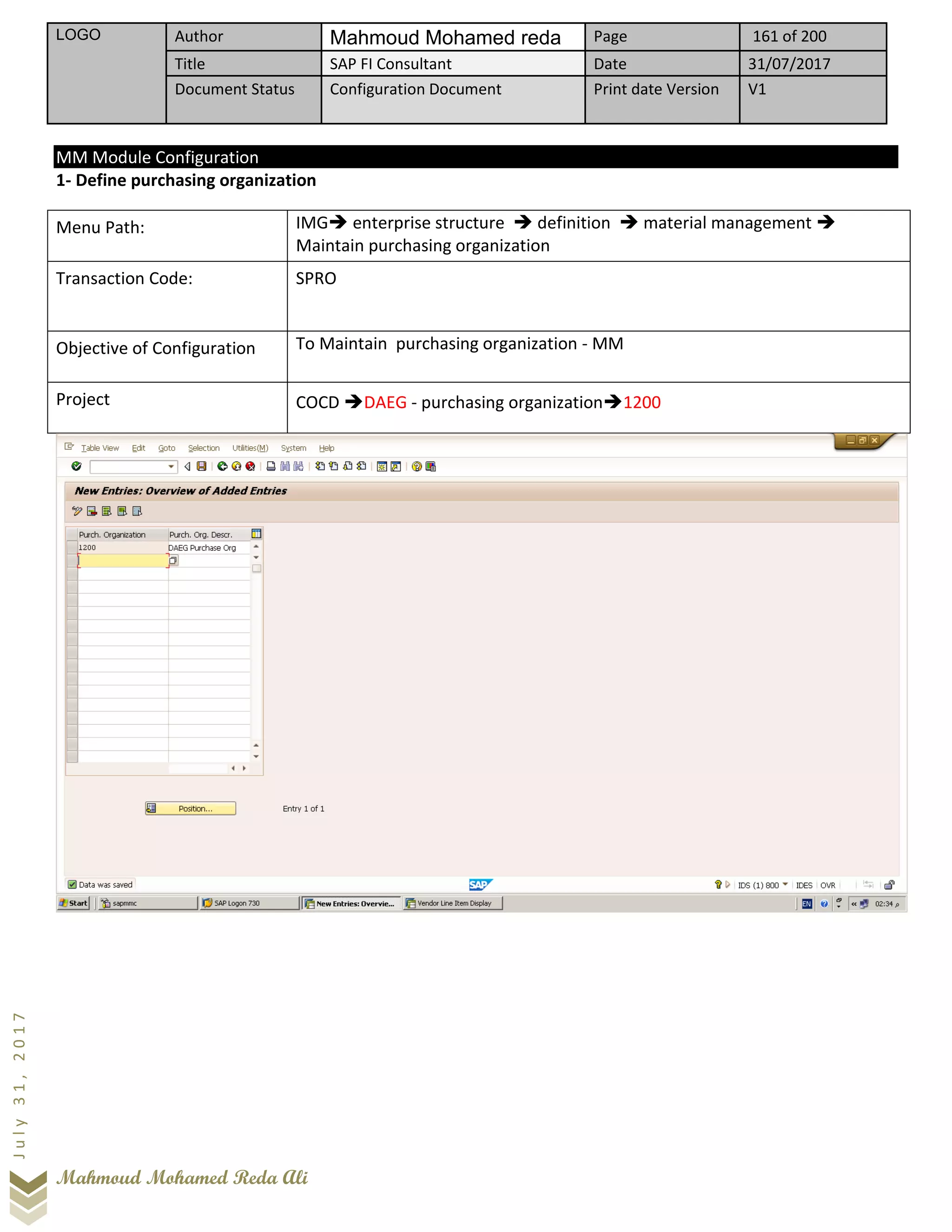LOGO Author Mahmoud Mohamed reda Page 161 of 200
Title SAP FI Consultant Date 31/07/2017
Document Status Configuration Document Print date Version V1
Mahmoud Mohamed Reda Ali
July31,2017
MM Module Configuration
1- Define purchasing organization
Menu Path: IMG➔ enterprise structure ➔ definition ➔ material management ➔
Maintain purchasing organization
Transaction Code: SPRO
Objective of Configuration To Maintain purchasing organization - MM
Project COCD ➔DAEG - purchasing organization➔1200
 
