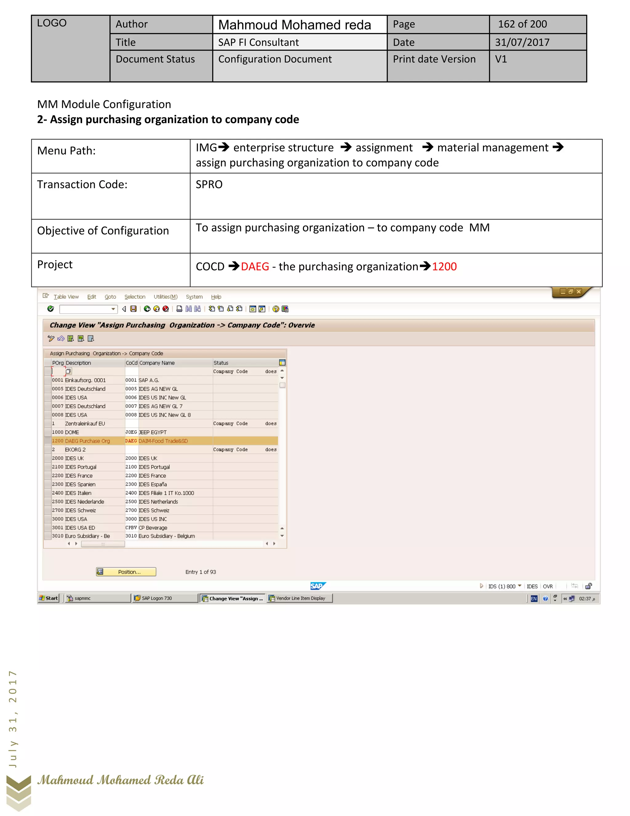 LOGO Author Mahmoud Mohamed reda Page 162 of 200
Title SAP FI Consultant Date 31/07/2017
Document Status Configuration Document Print date Version V1
Mahmoud Mohamed Reda Ali
July31,2017
MM Module Configuration
2- Assign purchasing organization to company code
Menu Path: IMG➔ enterprise structure ➔ assignment ➔ material management ➔
assign purchasing organization to company code
Transaction Code: SPRO
Objective of Configuration To assign purchasing organization – to company code MM
Project COCD ➔DAEG - the purchasing organization➔1200
 