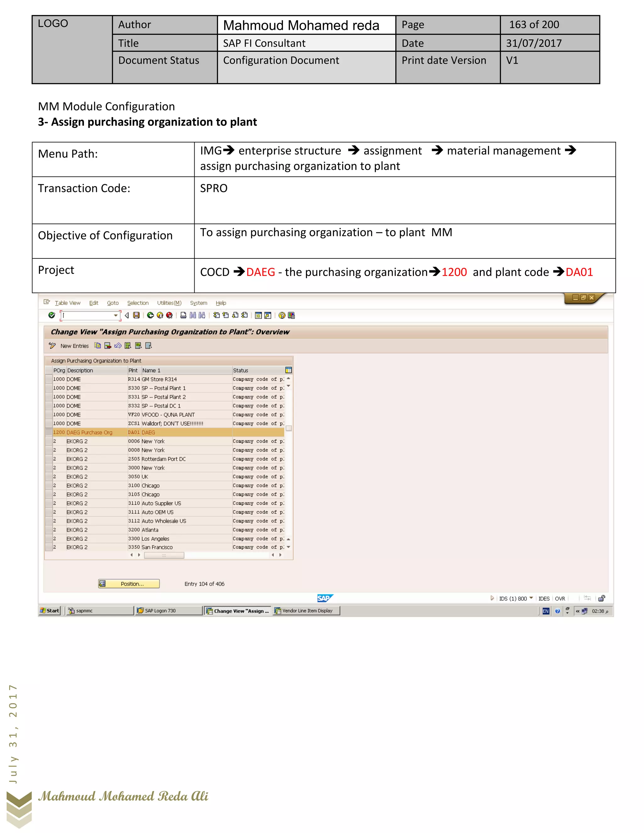 LOGO Author Mahmoud Mohamed reda Page 163 of 200
Title SAP FI Consultant Date 31/07/2017
Document Status Configuration Document Print date Version V1
Mahmoud Mohamed Reda Ali
July31,2017
MM Module Configuration
3- Assign purchasing organization to plant
Menu Path: IMG➔ enterprise structure ➔ assignment ➔ material management ➔
assign purchasing organization to plant
Transaction Code: SPRO
Objective of Configuration To assign purchasing organization – to plant MM
Project COCD ➔DAEG - the purchasing organization➔1200 and plant code ➔DA01
 