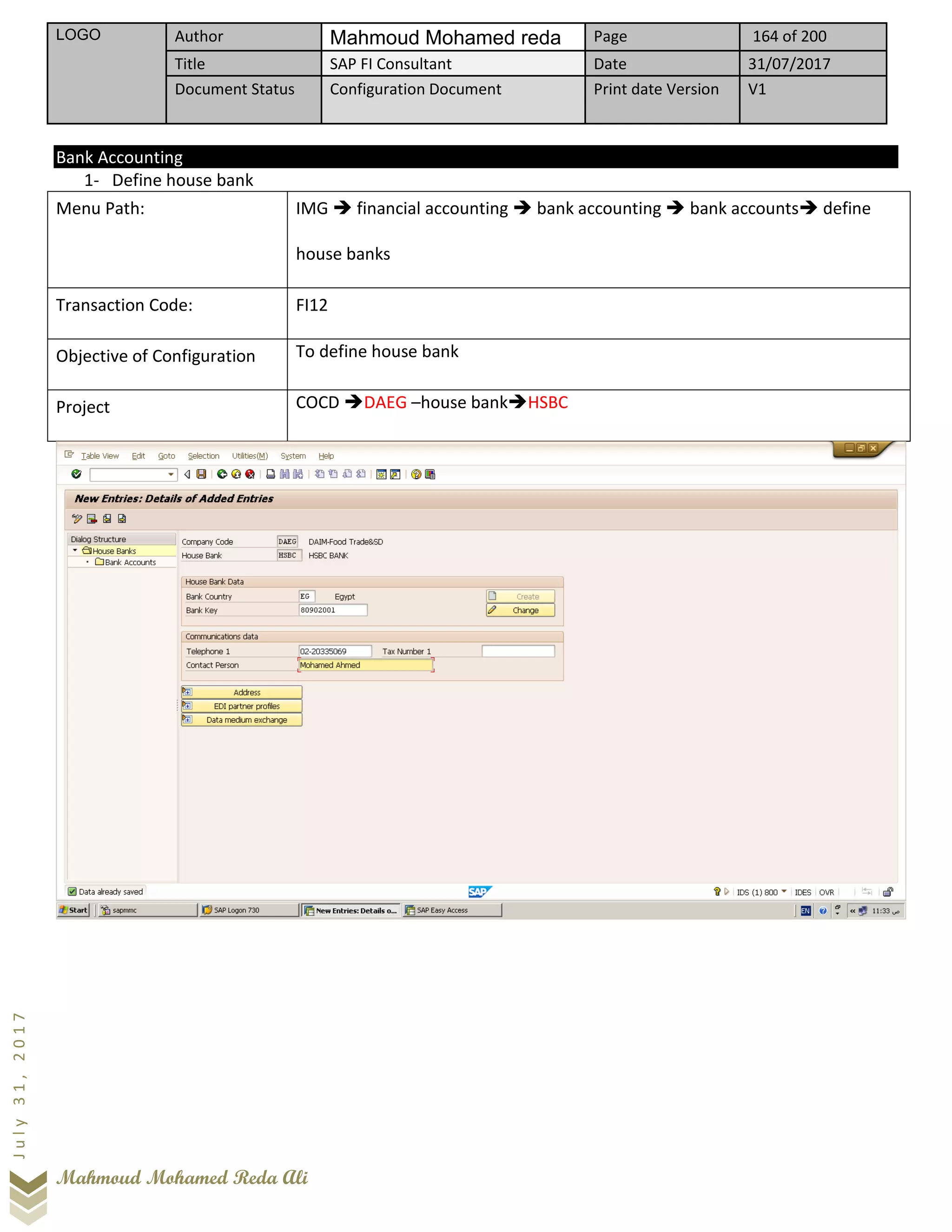 LOGO Author Mahmoud Mohamed reda Page 164 of 200
Title SAP FI Consultant Date 31/07/2017
Document Status Configuration Document Print date Version V1
Mahmoud Mohamed Reda Ali
July31,2017
Bank Accounting
1- Define house bank
Menu Path: IMG ➔ financial accounting ➔ bank accounting ➔ bank accounts➔ define
house banks
Transaction Code: FI12
Objective of Configuration To define house bank
Project COCD ➔DAEG –house bank➔HSBC
 