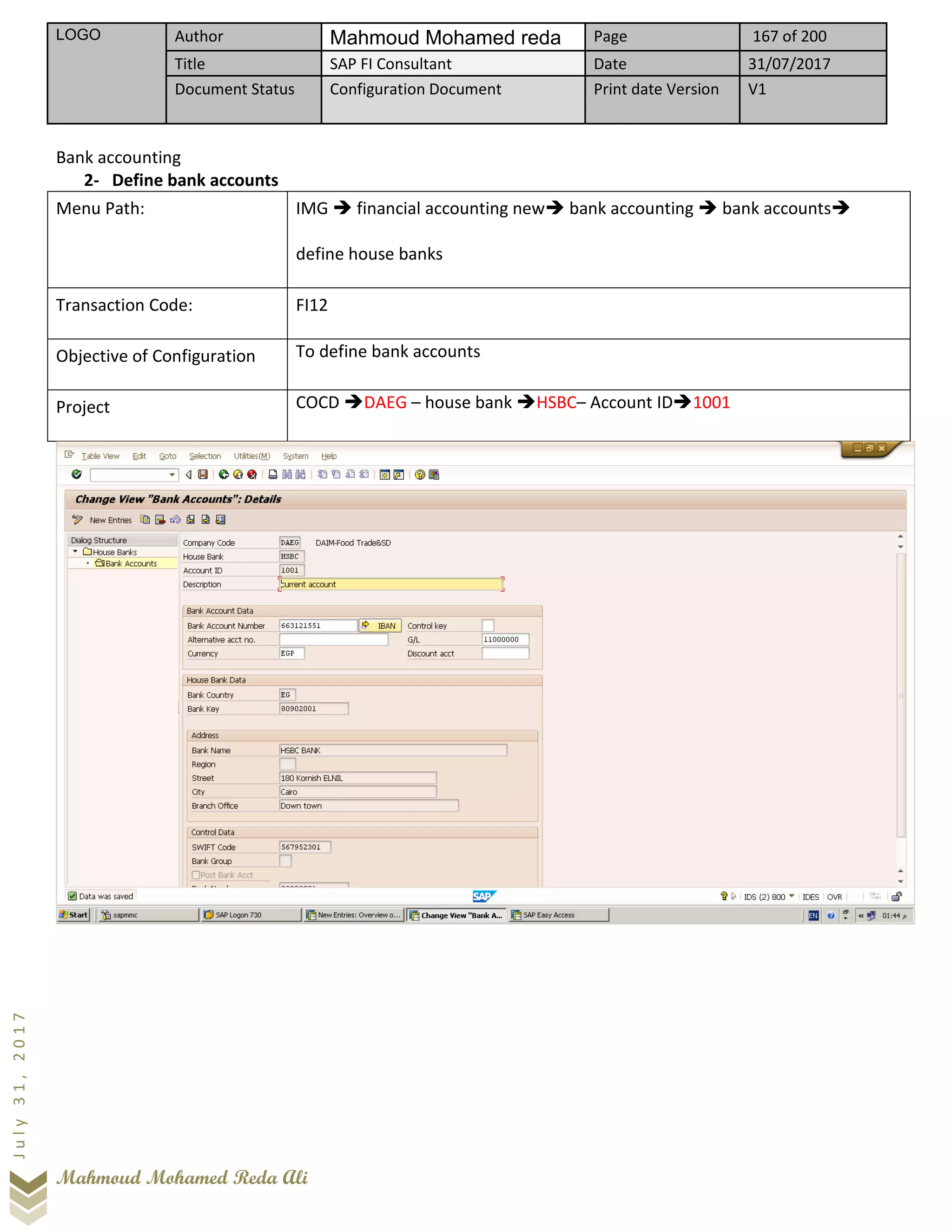 LOGO Author Mahmoud Mohamed reda Page 167 of 200
Title SAP FI Consultant Date 31/07/2017
Document Status Configuration Document Print date Version V1
Mahmoud Mohamed Reda Ali
July31,2017
Bank accounting
2- Define bank accounts
Menu Path: IMG ➔ financial accounting new➔ bank accounting ➔ bank accounts➔
define house banks
Transaction Code: FI12
Objective of Configuration To define bank accounts
Project COCD ➔DAEG – house bank ➔HSBC– Account ID➔1001
 
