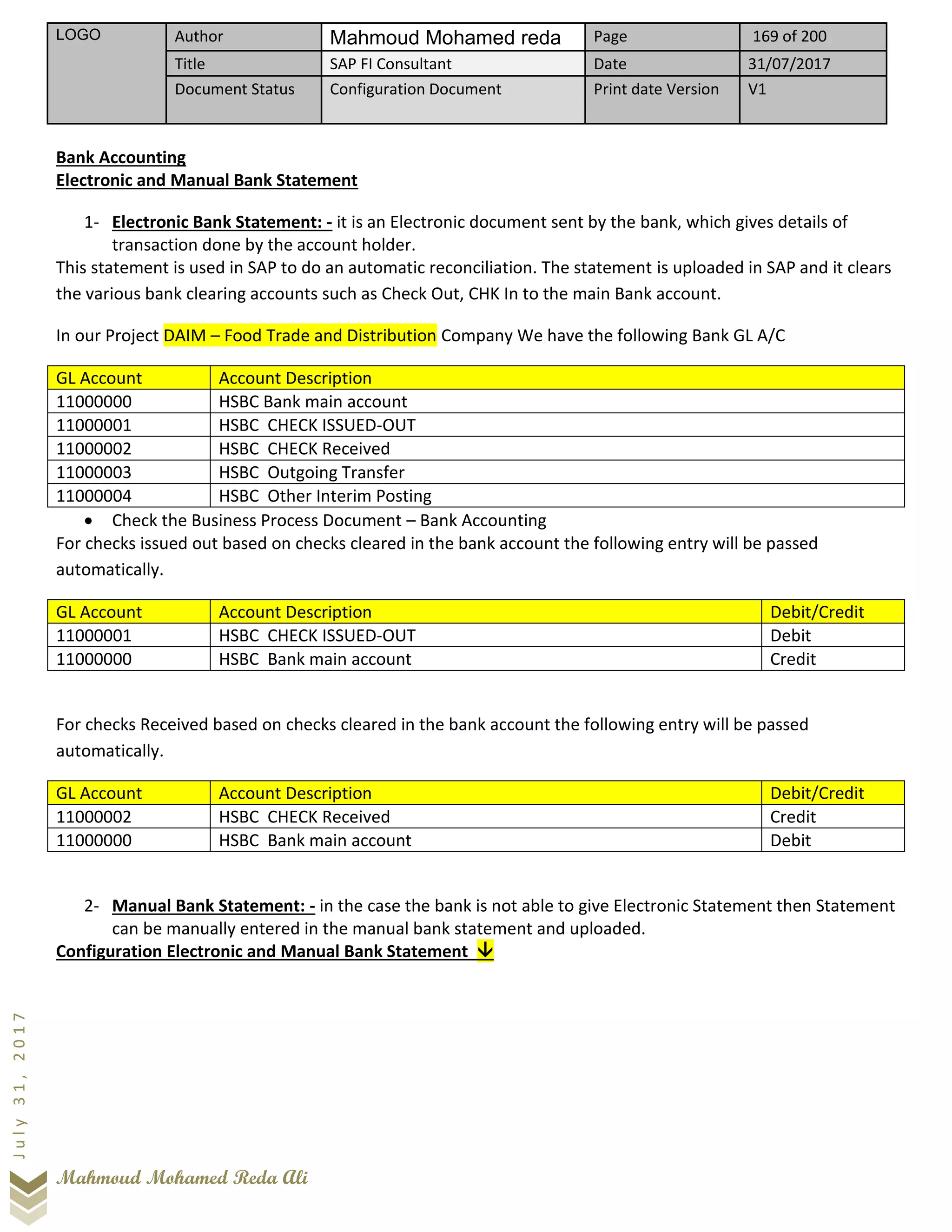 LOGO Author Mahmoud Mohamed reda Page 169 of 200
Title SAP FI Consultant Date 31/07/2017
Document Status Configuration Document Print date Version V1
Mahmoud Mohamed Reda Ali
July31,2017
Bank Accounting
Electronic and Manual Bank Statement
1- Electronic Bank Statement: - it is an Electronic document sent by the bank, which gives details of
transaction done by the account holder.
This statement is used in SAP to do an automatic reconciliation. The statement is uploaded in SAP and it clears
the various bank clearing accounts such as Check Out, CHK In to the main Bank account.
In our Project DAIM – Food Trade and Distribution Company We have the following Bank GL A/C
GL Account Account Description
11000000 HSBC Bank main account
11000001 HSBC CHECK ISSUED-OUT
11000002 HSBC CHECK Received
11000003 HSBC Outgoing Transfer
11000004 HSBC Other Interim Posting
• Check the Business Process Document – Bank Accounting
For checks issued out based on checks cleared in the bank account the following entry will be passed
automatically.
GL Account Account Description Debit/Credit
11000001 HSBC CHECK ISSUED-OUT Debit
11000000 HSBC Bank main account Credit
For checks Received based on checks cleared in the bank account the following entry will be passed
automatically.
GL Account Account Description Debit/Credit
11000002 HSBC CHECK Received Credit
11000000 HSBC Bank main account Debit
2- Manual Bank Statement: - in the case the bank is not able to give Electronic Statement then Statement
can be manually entered in the manual bank statement and uploaded.
Configuration Electronic and Manual Bank Statement 
 