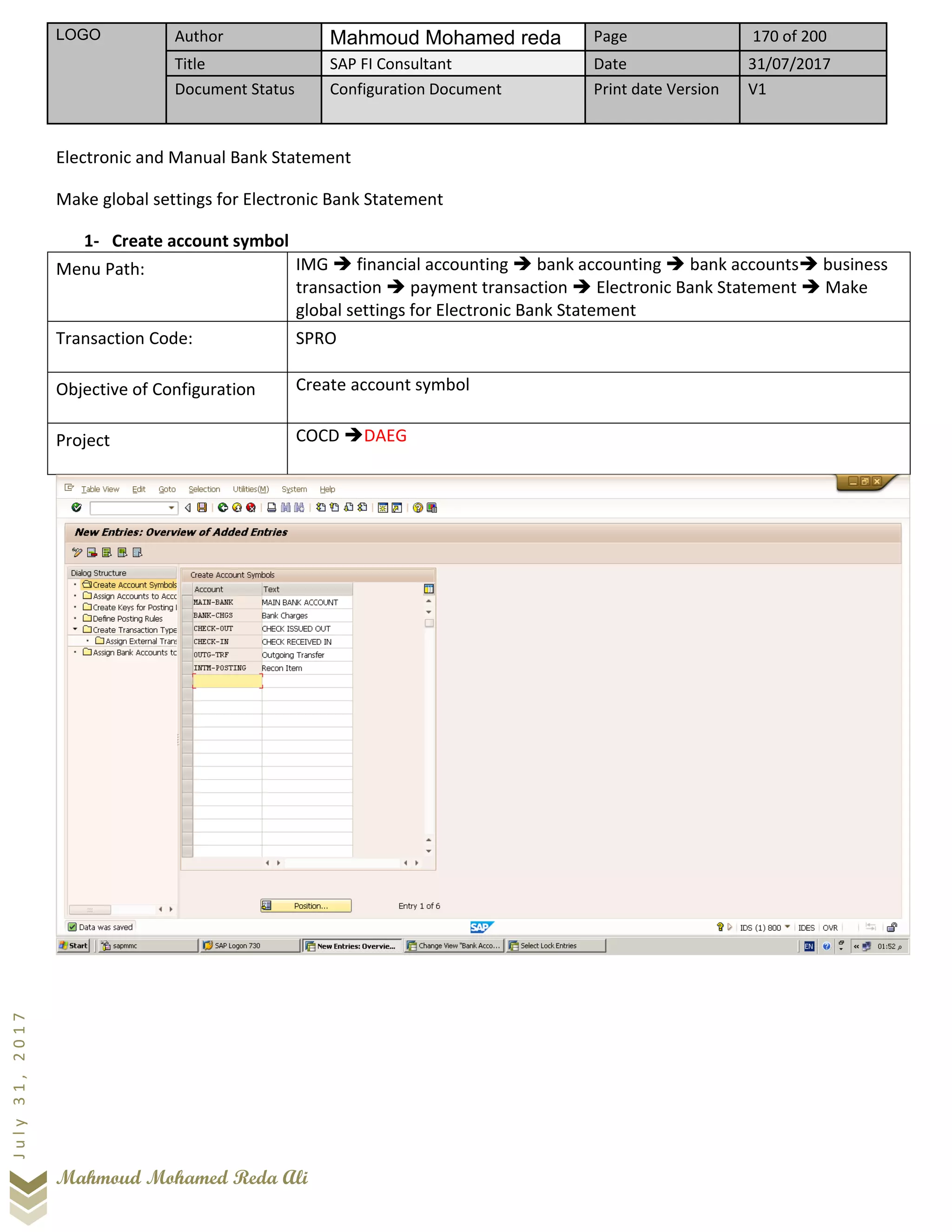 LOGO Author Mahmoud Mohamed reda Page 170 of 200
Title SAP FI Consultant Date 31/07/2017
Document Status Configuration Document Print date Version V1
Mahmoud Mohamed Reda Ali
July31,2017
Electronic and Manual Bank Statement
Make global settings for Electronic Bank Statement
1- Create account symbol
Menu Path: IMG ➔ financial accounting ➔ bank accounting ➔ bank accounts➔ business
transaction ➔ payment transaction ➔ Electronic Bank Statement ➔ Make
global settings for Electronic Bank Statement
Transaction Code: SPRO
Objective of Configuration Create account symbol
Project COCD ➔DAEG
 