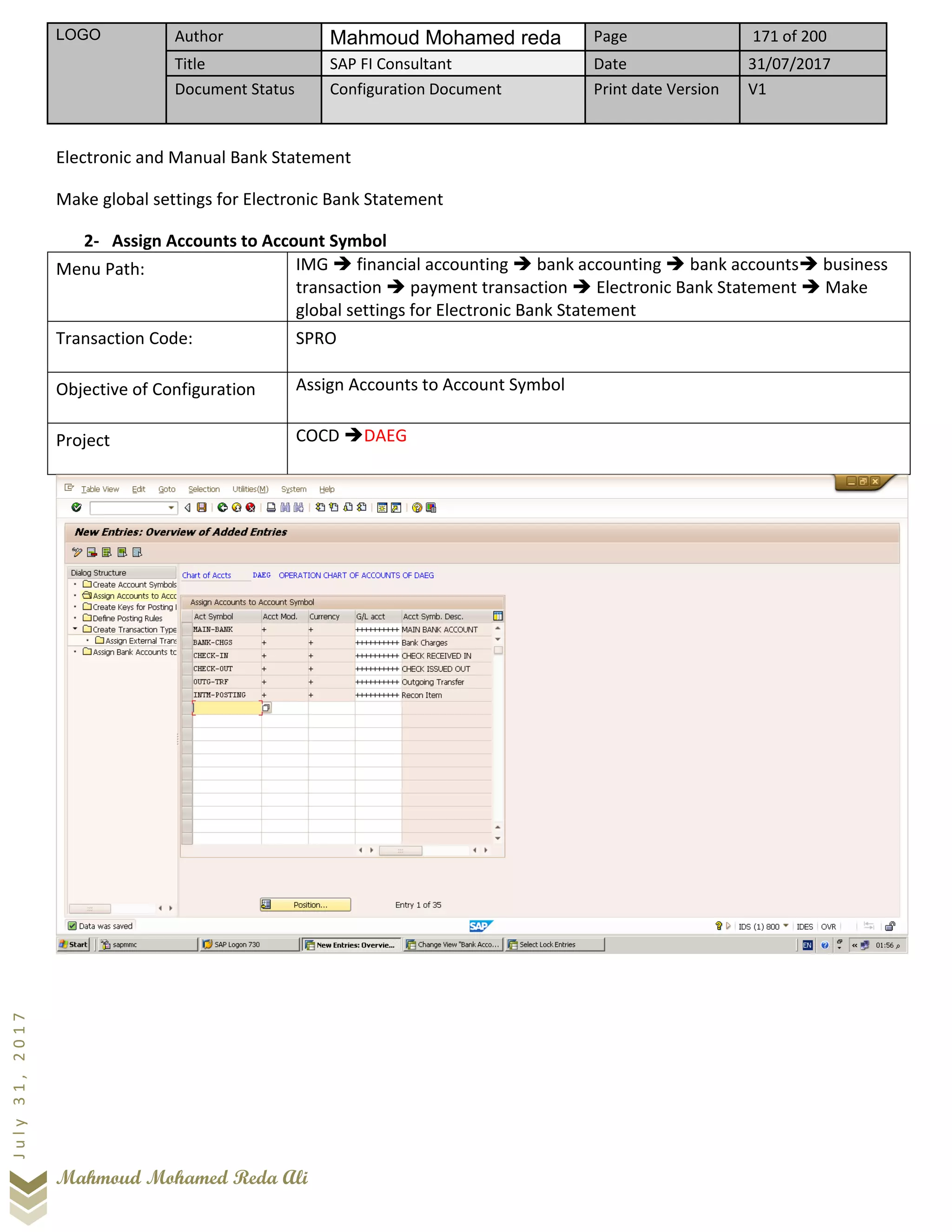 LOGO Author Mahmoud Mohamed reda Page 171 of 200
Title SAP FI Consultant Date 31/07/2017
Document Status Configuration Document Print date Version V1
Mahmoud Mohamed Reda Ali
July31,2017
Electronic and Manual Bank Statement
Make global settings for Electronic Bank Statement
2- Assign Accounts to Account Symbol
Menu Path: IMG ➔ financial accounting ➔ bank accounting ➔ bank accounts➔ business
transaction ➔ payment transaction ➔ Electronic Bank Statement ➔ Make
global settings for Electronic Bank Statement
Transaction Code: SPRO
Objective of Configuration Assign Accounts to Account Symbol
Project COCD ➔DAEG
 