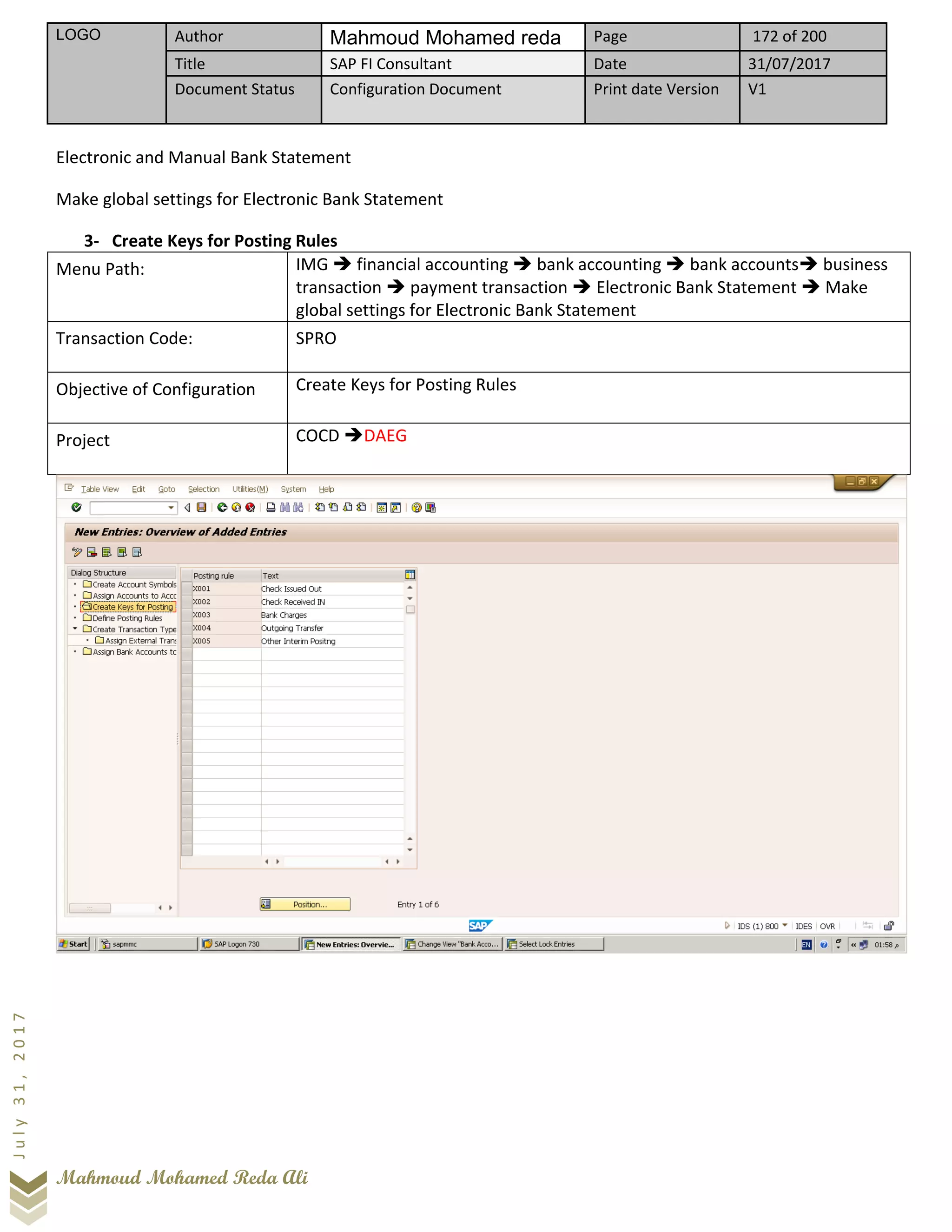 LOGO Author Mahmoud Mohamed reda Page 172 of 200
Title SAP FI Consultant Date 31/07/2017
Document Status Configuration Document Print date Version V1
Mahmoud Mohamed Reda Ali
July31,2017
Electronic and Manual Bank Statement
Make global settings for Electronic Bank Statement
3- Create Keys for Posting Rules
Menu Path: IMG ➔ financial accounting ➔ bank accounting ➔ bank accounts➔ business
transaction ➔ payment transaction ➔ Electronic Bank Statement ➔ Make
global settings for Electronic Bank Statement
Transaction Code: SPRO
Objective of Configuration Create Keys for Posting Rules
Project COCD ➔DAEG
 