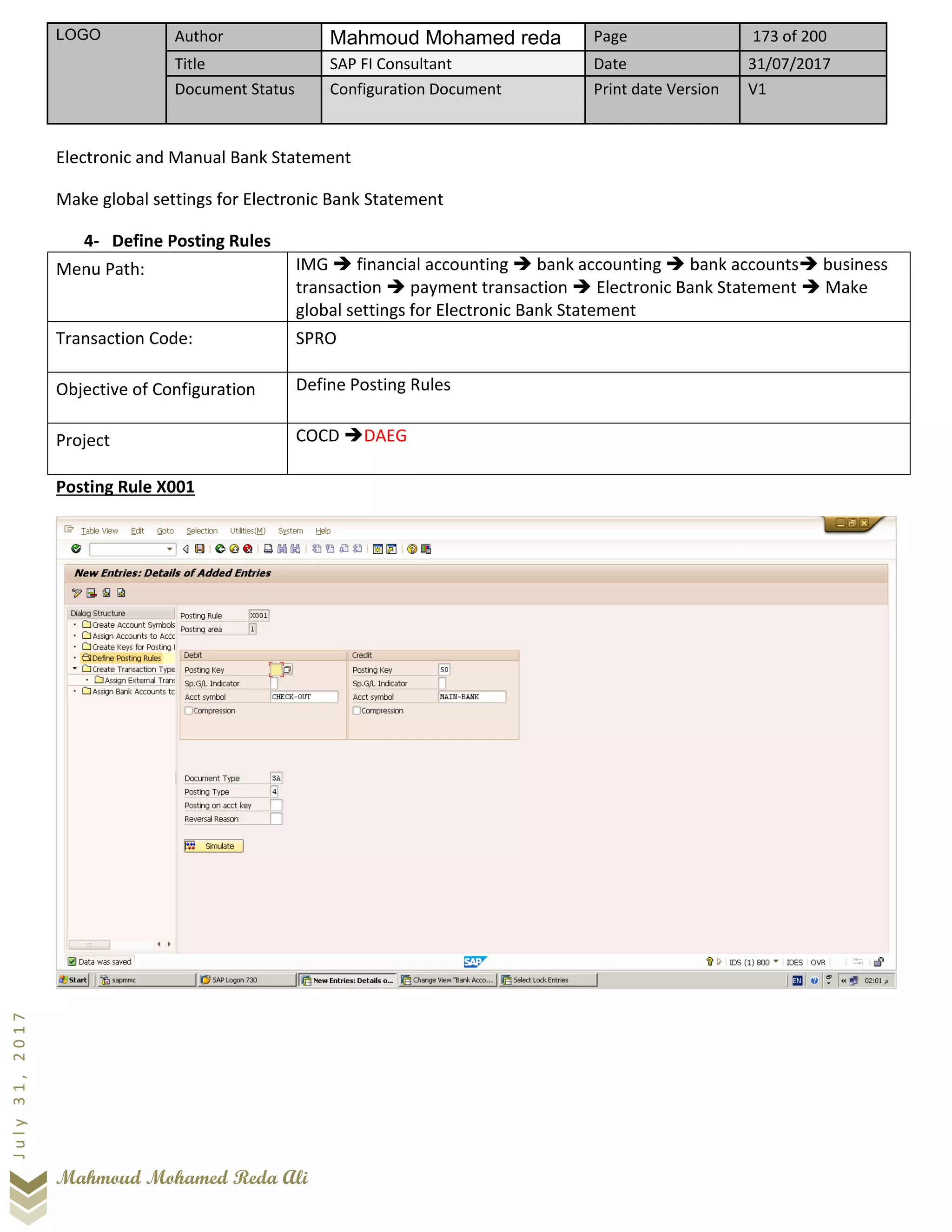 LOGO Author Mahmoud Mohamed reda Page 173 of 200
Title SAP FI Consultant Date 31/07/2017
Document Status Configuration Document Print date Version V1
Mahmoud Mohamed Reda Ali
July31,2017
Electronic and Manual Bank Statement
Make global settings for Electronic Bank Statement
4- Define Posting Rules
Menu Path: IMG ➔ financial accounting ➔ bank accounting ➔ bank accounts➔ business
transaction ➔ payment transaction ➔ Electronic Bank Statement ➔ Make
global settings for Electronic Bank Statement
Transaction Code: SPRO
Objective of Configuration Define Posting Rules
Project COCD ➔DAEG
Posting Rule X001
 