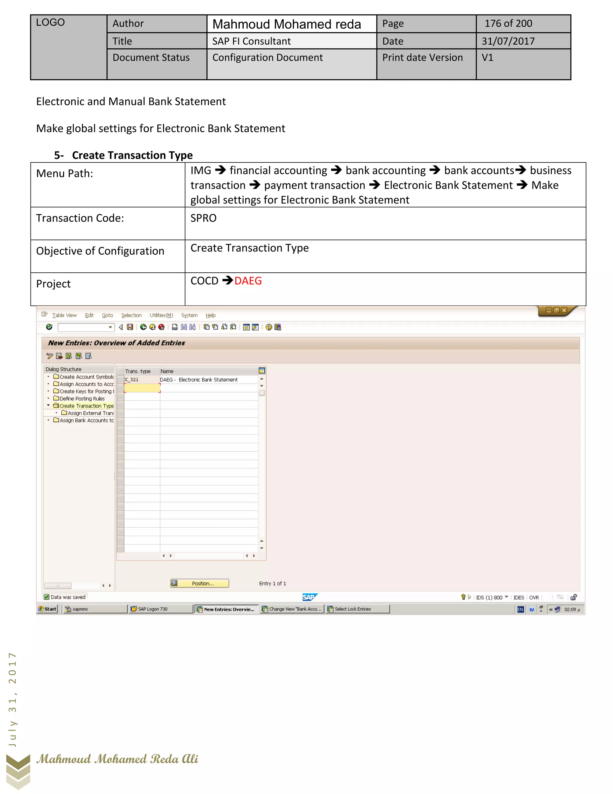 LOGO Author Mahmoud Mohamed reda Page 176 of 200
Title SAP FI Consultant Date 31/07/2017
Document Status Configuration Document Print date Version V1
Mahmoud Mohamed Reda Ali
July31,2017
Electronic and Manual Bank Statement
Make global settings for Electronic Bank Statement
5- Create Transaction Type
Menu Path: IMG ➔ financial accounting ➔ bank accounting ➔ bank accounts➔ business
transaction ➔ payment transaction ➔ Electronic Bank Statement ➔ Make
global settings for Electronic Bank Statement
Transaction Code: SPRO
Objective of Configuration Create Transaction Type
Project COCD ➔DAEG
 
