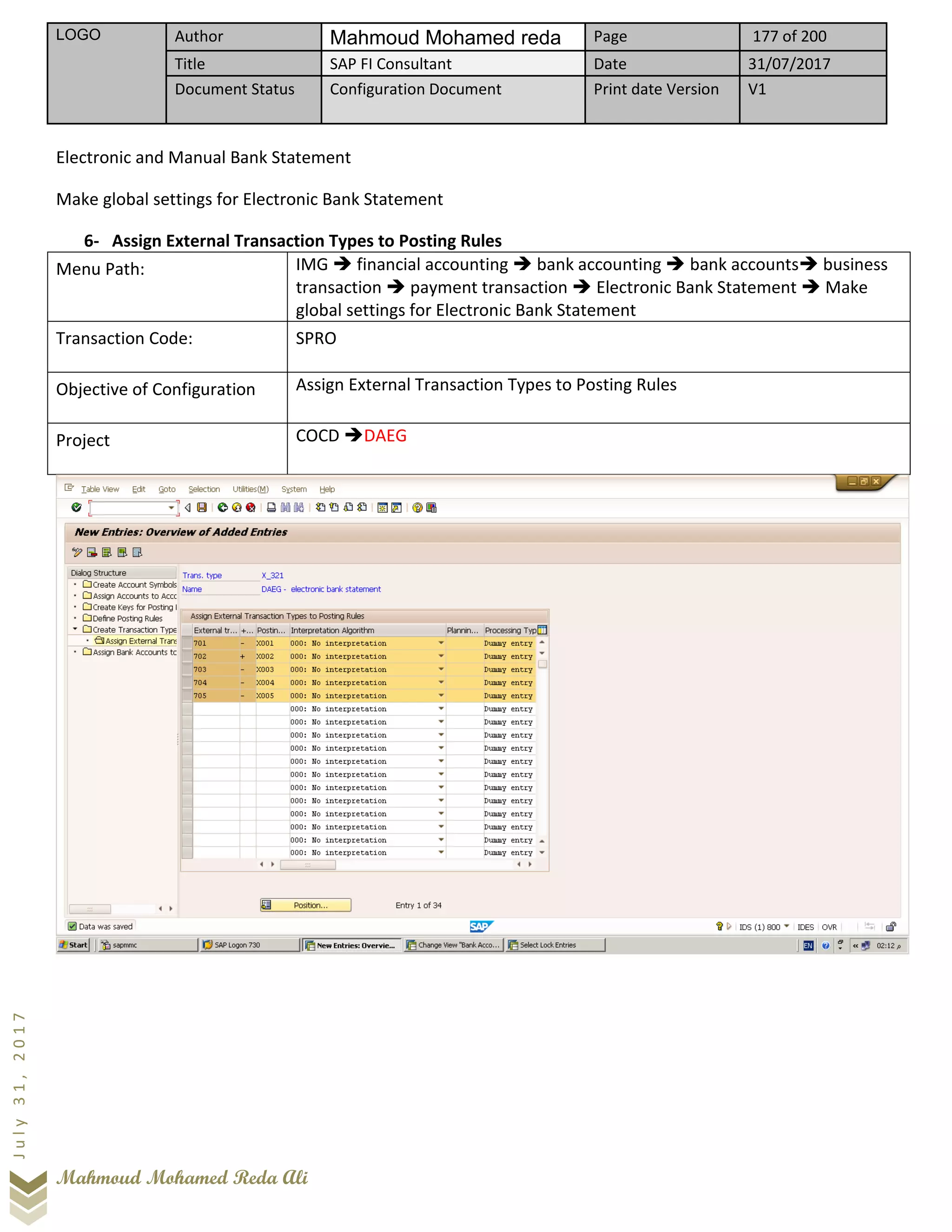 LOGO Author Mahmoud Mohamed reda Page 177 of 200
Title SAP FI Consultant Date 31/07/2017
Document Status Configuration Document Print date Version V1
Mahmoud Mohamed Reda Ali
July31,2017
Electronic and Manual Bank Statement
Make global settings for Electronic Bank Statement
6- Assign External Transaction Types to Posting Rules
Menu Path: IMG ➔ financial accounting ➔ bank accounting ➔ bank accounts➔ business
transaction ➔ payment transaction ➔ Electronic Bank Statement ➔ Make
global settings for Electronic Bank Statement
Transaction Code: SPRO
Objective of Configuration Assign External Transaction Types to Posting Rules
Project COCD ➔DAEG
 
