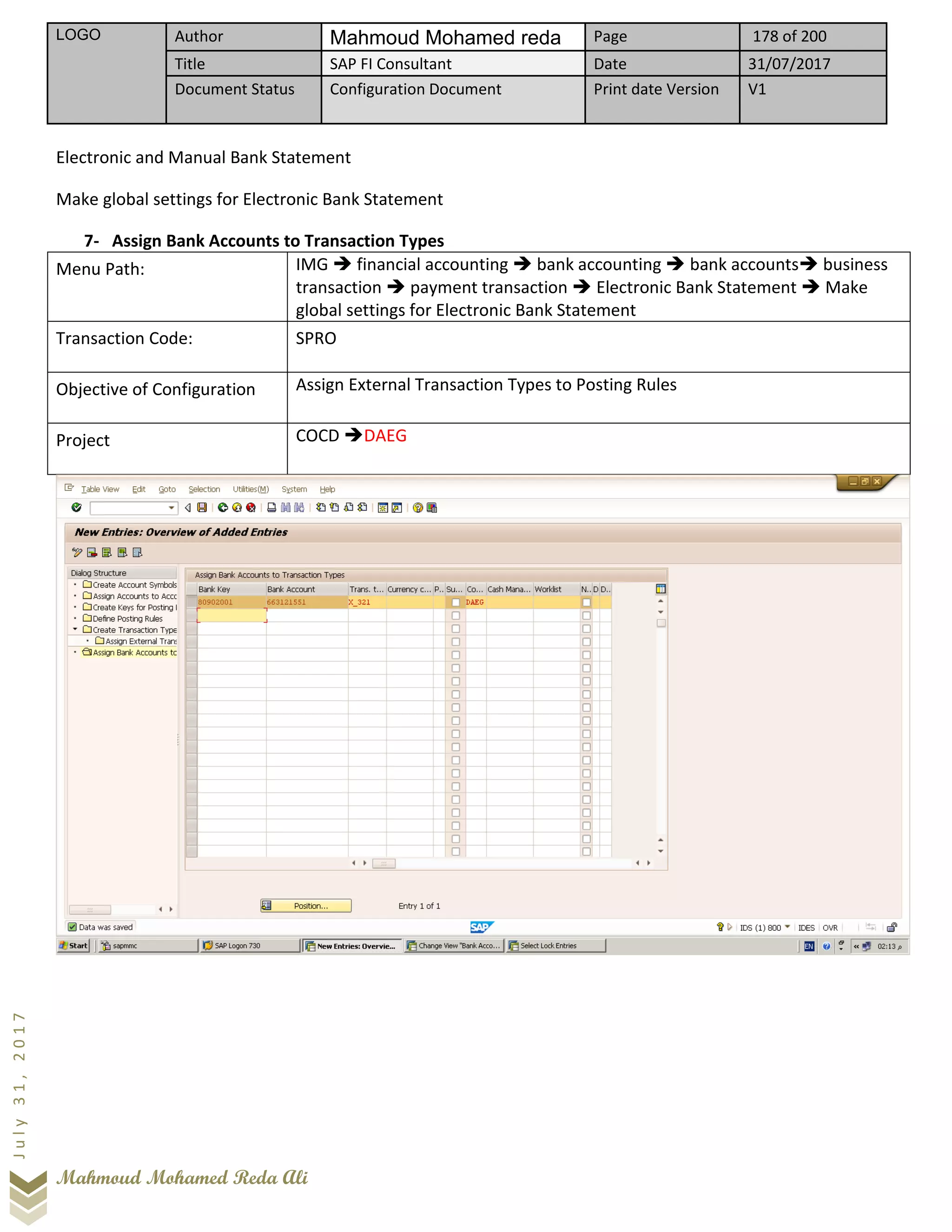 LOGO Author Mahmoud Mohamed reda Page 178 of 200
Title SAP FI Consultant Date 31/07/2017
Document Status Configuration Document Print date Version V1
Mahmoud Mohamed Reda Ali
July31,2017
Electronic and Manual Bank Statement
Make global settings for Electronic Bank Statement
7- Assign Bank Accounts to Transaction Types
Menu Path: IMG ➔ financial accounting ➔ bank accounting ➔ bank accounts➔ business
transaction ➔ payment transaction ➔ Electronic Bank Statement ➔ Make
global settings for Electronic Bank Statement
Transaction Code: SPRO
Objective of Configuration Assign External Transaction Types to Posting Rules
Project COCD ➔DAEG
 