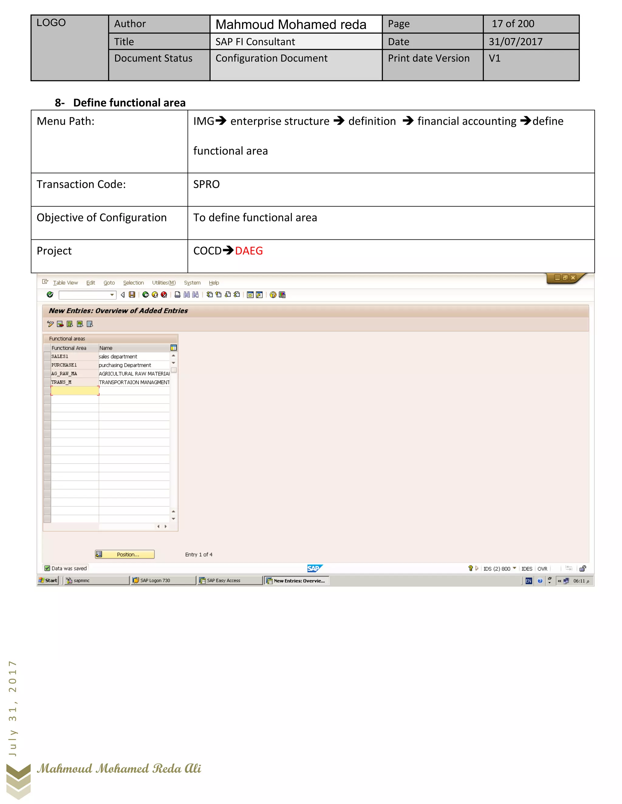 LOGO Author Mahmoud Mohamed reda Page 17 of 200
Title SAP FI Consultant Date 31/07/2017
Document Status Configuration Document Print date Version V1
Mahmoud Mohamed Reda Ali
July31,2017
8- Define functional area
Menu Path: IMG➔ enterprise structure ➔ definition ➔ financial accounting ➔define
functional area
Transaction Code: SPRO
Objective of Configuration To define functional area
Project COCD➔DAEG
 
