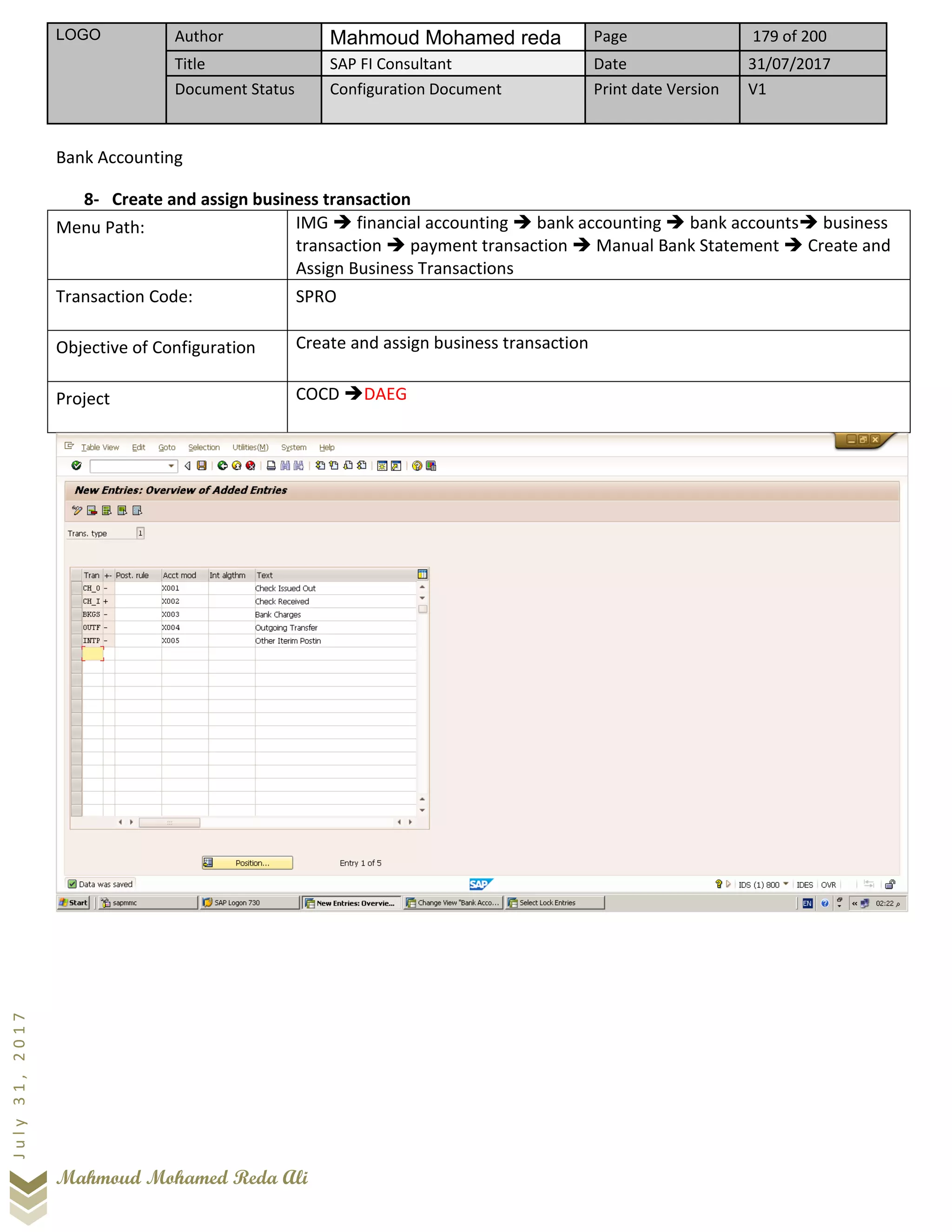 LOGO Author Mahmoud Mohamed reda Page 179 of 200
Title SAP FI Consultant Date 31/07/2017
Document Status Configuration Document Print date Version V1
Mahmoud Mohamed Reda Ali
July31,2017
Bank Accounting
8- Create and assign business transaction
Menu Path: IMG ➔ financial accounting ➔ bank accounting ➔ bank accounts➔ business
transaction ➔ payment transaction ➔ Manual Bank Statement ➔ Create and
Assign Business Transactions
Transaction Code: SPRO
Objective of Configuration Create and assign business transaction
Project COCD ➔DAEG
 