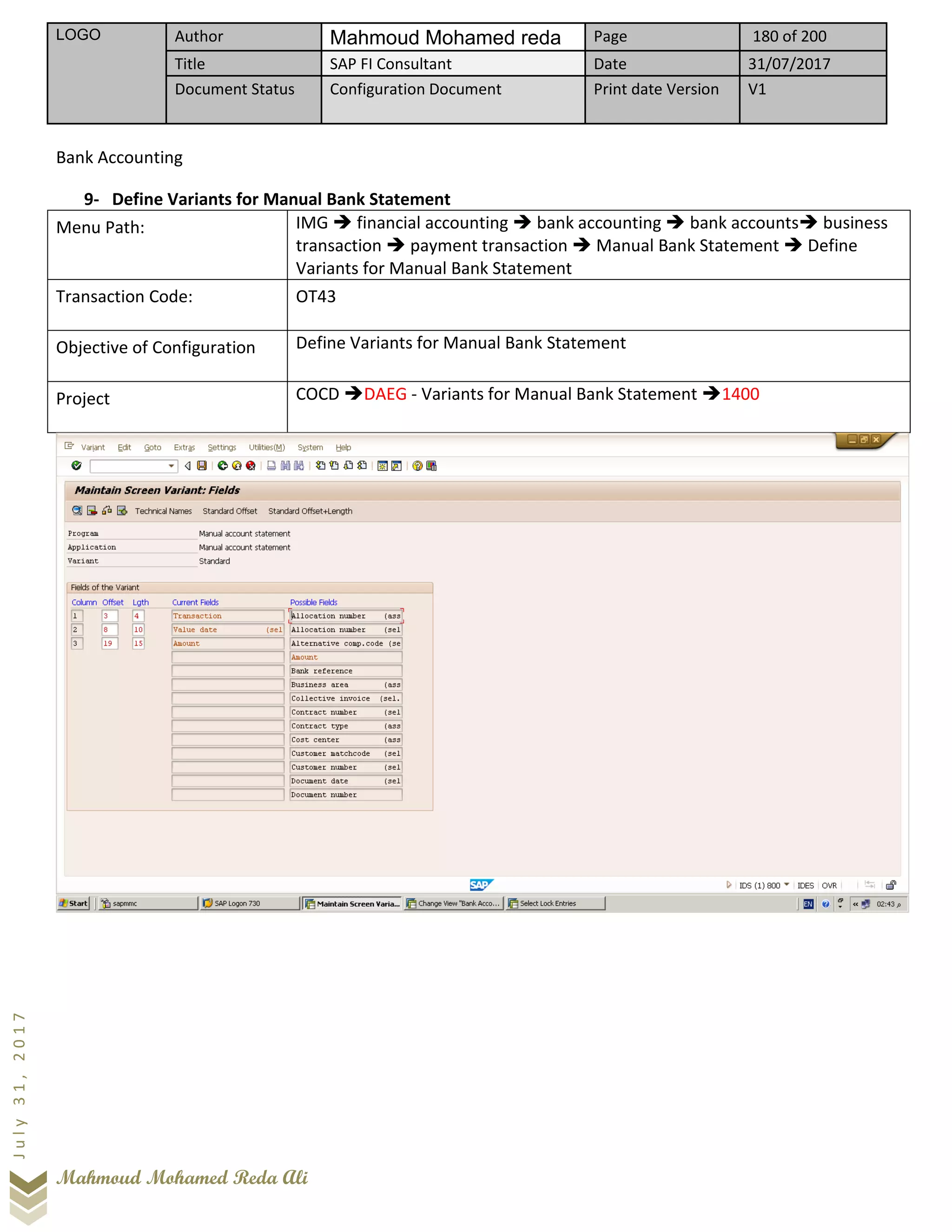 LOGO Author Mahmoud Mohamed reda Page 180 of 200
Title SAP FI Consultant Date 31/07/2017
Document Status Configuration Document Print date Version V1
Mahmoud Mohamed Reda Ali
July31,2017
Bank Accounting
9- Define Variants for Manual Bank Statement
Menu Path: IMG ➔ financial accounting ➔ bank accounting ➔ bank accounts➔ business
transaction ➔ payment transaction ➔ Manual Bank Statement ➔ Define
Variants for Manual Bank Statement
Transaction Code: OT43
Objective of Configuration Define Variants for Manual Bank Statement
Project COCD ➔DAEG - Variants for Manual Bank Statement ➔1400
 