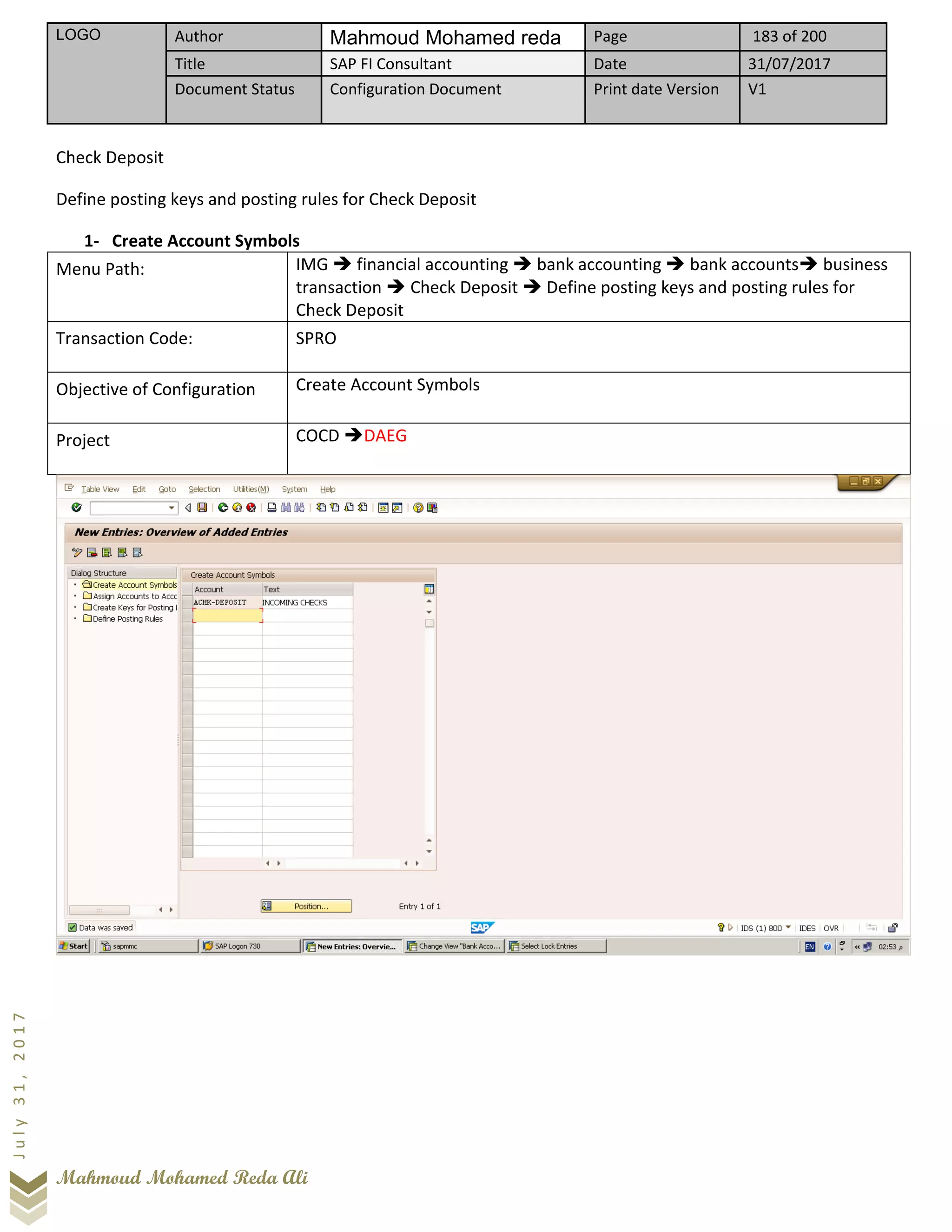 LOGO Author Mahmoud Mohamed reda Page 183 of 200
Title SAP FI Consultant Date 31/07/2017
Document Status Configuration Document Print date Version V1
Mahmoud Mohamed Reda Ali
July31,2017
Check Deposit
Define posting keys and posting rules for Check Deposit
1- Create Account Symbols
Menu Path: IMG ➔ financial accounting ➔ bank accounting ➔ bank accounts➔ business
transaction ➔ Check Deposit ➔ Define posting keys and posting rules for
Check Deposit
Transaction Code: SPRO
Objective of Configuration Create Account Symbols
Project COCD ➔DAEG
 