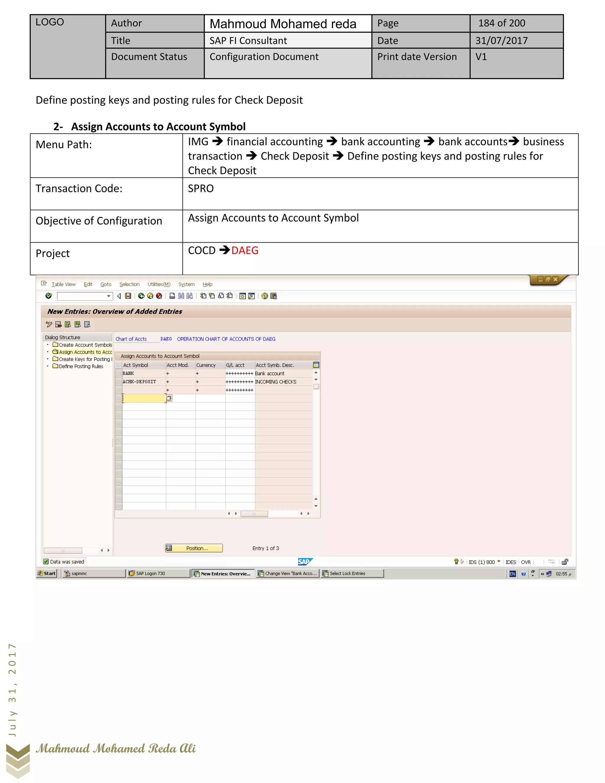 LOGO Author Mahmoud Mohamed reda Page 184 of 200
Title SAP FI Consultant Date 31/07/2017
Document Status Configuration Document Print date Version V1
Mahmoud Mohamed Reda Ali
July31,2017
Define posting keys and posting rules for Check Deposit
2- Assign Accounts to Account Symbol
Menu Path: IMG ➔ financial accounting ➔ bank accounting ➔ bank accounts➔ business
transaction ➔ Check Deposit ➔ Define posting keys and posting rules for
Check Deposit
Transaction Code: SPRO
Objective of Configuration Assign Accounts to Account Symbol
Project COCD ➔DAEG
 