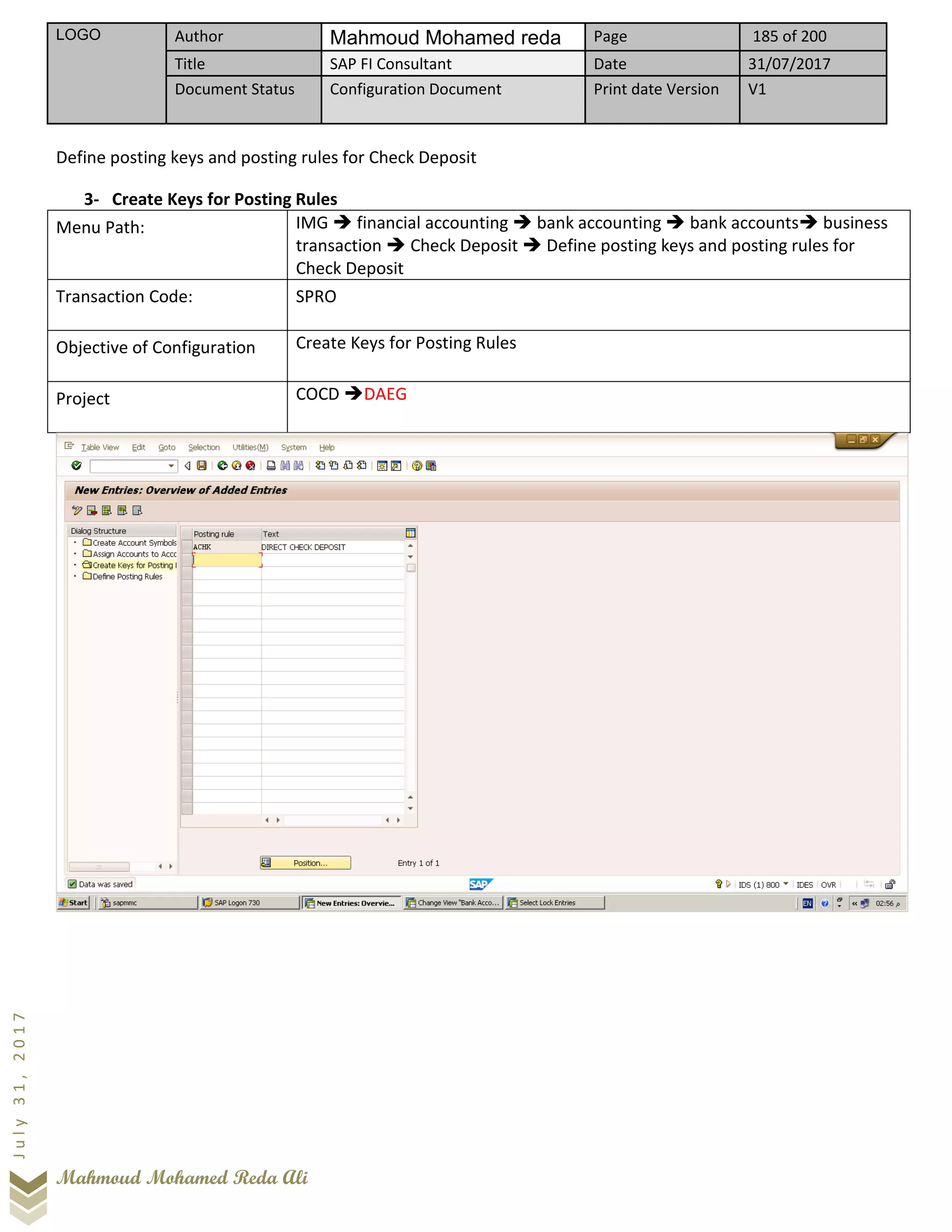 LOGO Author Mahmoud Mohamed reda Page 185 of 200
Title SAP FI Consultant Date 31/07/2017
Document Status Configuration Document Print date Version V1
Mahmoud Mohamed Reda Ali
July31,2017
Define posting keys and posting rules for Check Deposit
3- Create Keys for Posting Rules
Menu Path: IMG ➔ financial accounting ➔ bank accounting ➔ bank accounts➔ business
transaction ➔ Check Deposit ➔ Define posting keys and posting rules for
Check Deposit
Transaction Code: SPRO
Objective of Configuration Create Keys for Posting Rules
Project COCD ➔DAEG
 