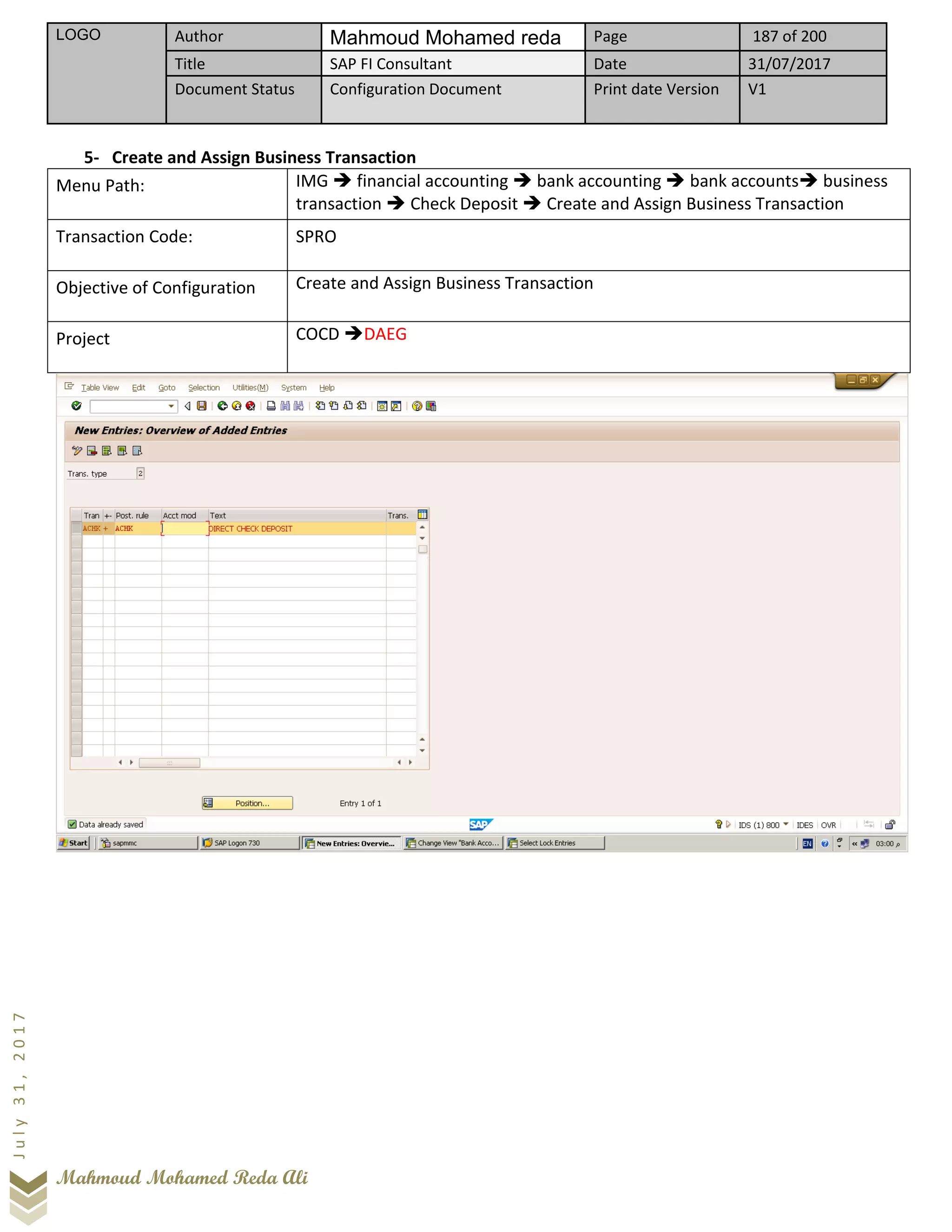 LOGO Author Mahmoud Mohamed reda Page 187 of 200
Title SAP FI Consultant Date 31/07/2017
Document Status Configuration Document Print date Version V1
Mahmoud Mohamed Reda Ali
July31,2017
5- Create and Assign Business Transaction
Menu Path: IMG ➔ financial accounting ➔ bank accounting ➔ bank accounts➔ business
transaction ➔ Check Deposit ➔ Create and Assign Business Transaction
Transaction Code: SPRO
Objective of Configuration Create and Assign Business Transaction
Project COCD ➔DAEG
 