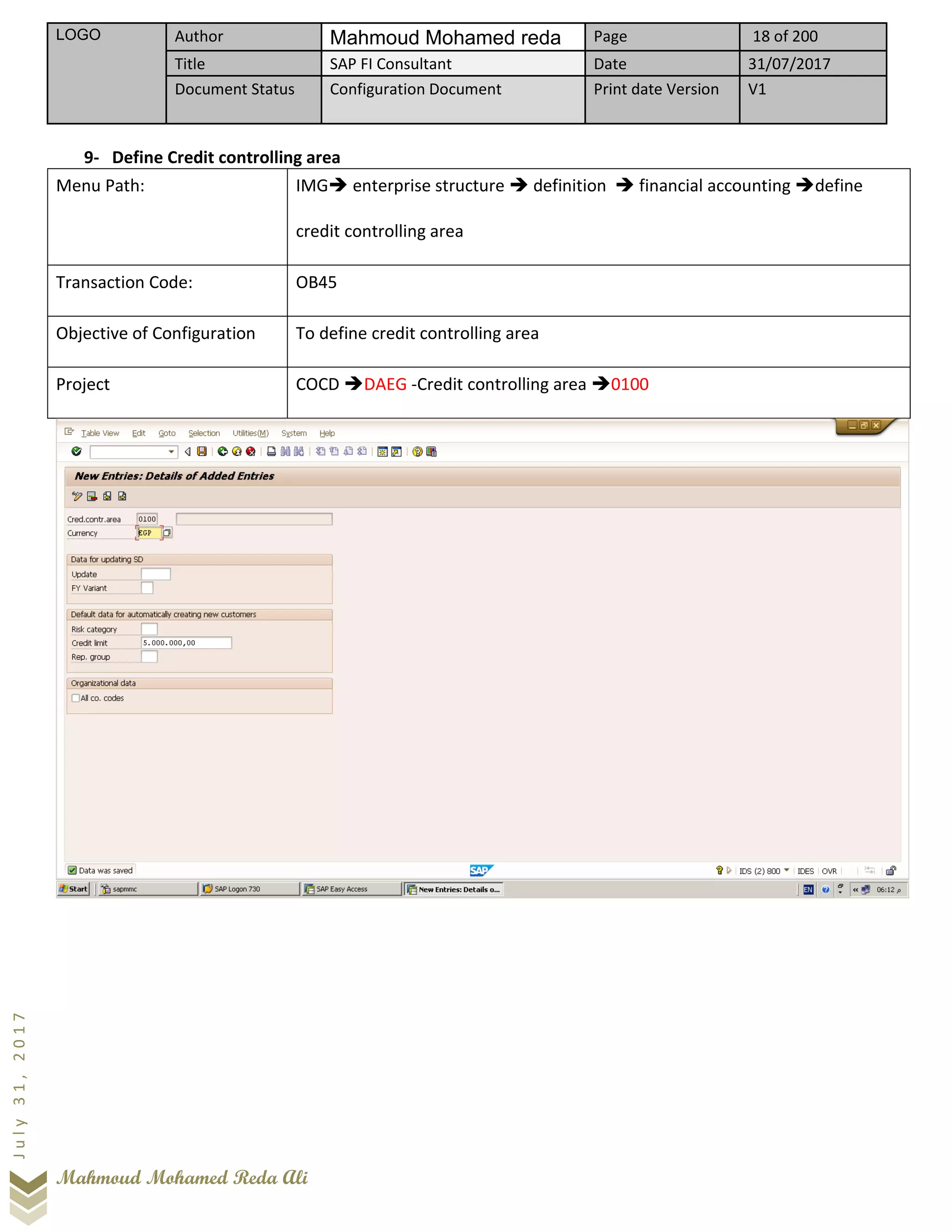 LOGO Author Mahmoud Mohamed reda Page 18 of 200
Title SAP FI Consultant Date 31/07/2017
Document Status Configuration Document Print date Version V1
Mahmoud Mohamed Reda Ali
July31,2017
9- Define Credit controlling area
Menu Path: IMG➔ enterprise structure ➔ definition ➔ financial accounting ➔define
credit controlling area
Transaction Code: OB45
Objective of Configuration To define credit controlling area
Project COCD ➔DAEG -Credit controlling area ➔0100
 