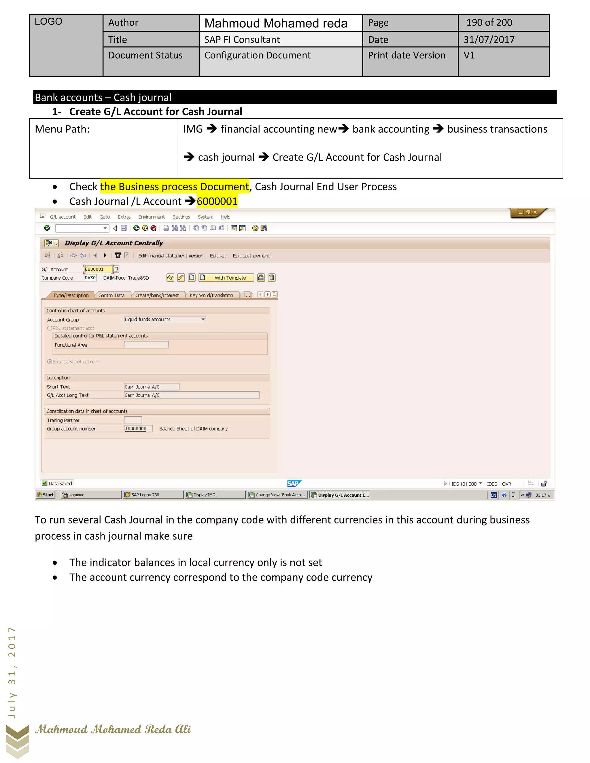 LOGO Author Mahmoud Mohamed reda Page 190 of 200
Title SAP FI Consultant Date 31/07/2017
Document Status Configuration Document Print date Version V1
Mahmoud Mohamed Reda Ali
July31,2017
Bank accounts – Cash journal
1- Create G/L Account for Cash Journal
Menu Path: IMG ➔ financial accounting new➔ bank accounting ➔ business transactions
➔ cash journal ➔ Create G/L Account for Cash Journal
• Check the Business process Document, Cash Journal End User Process
• Cash Journal /L Account ➔6000001
To run several Cash Journal in the company code with different currencies in this account during business
process in cash journal make sure
• The indicator balances in local currency only is not set
• The account currency correspond to the company code currency
 