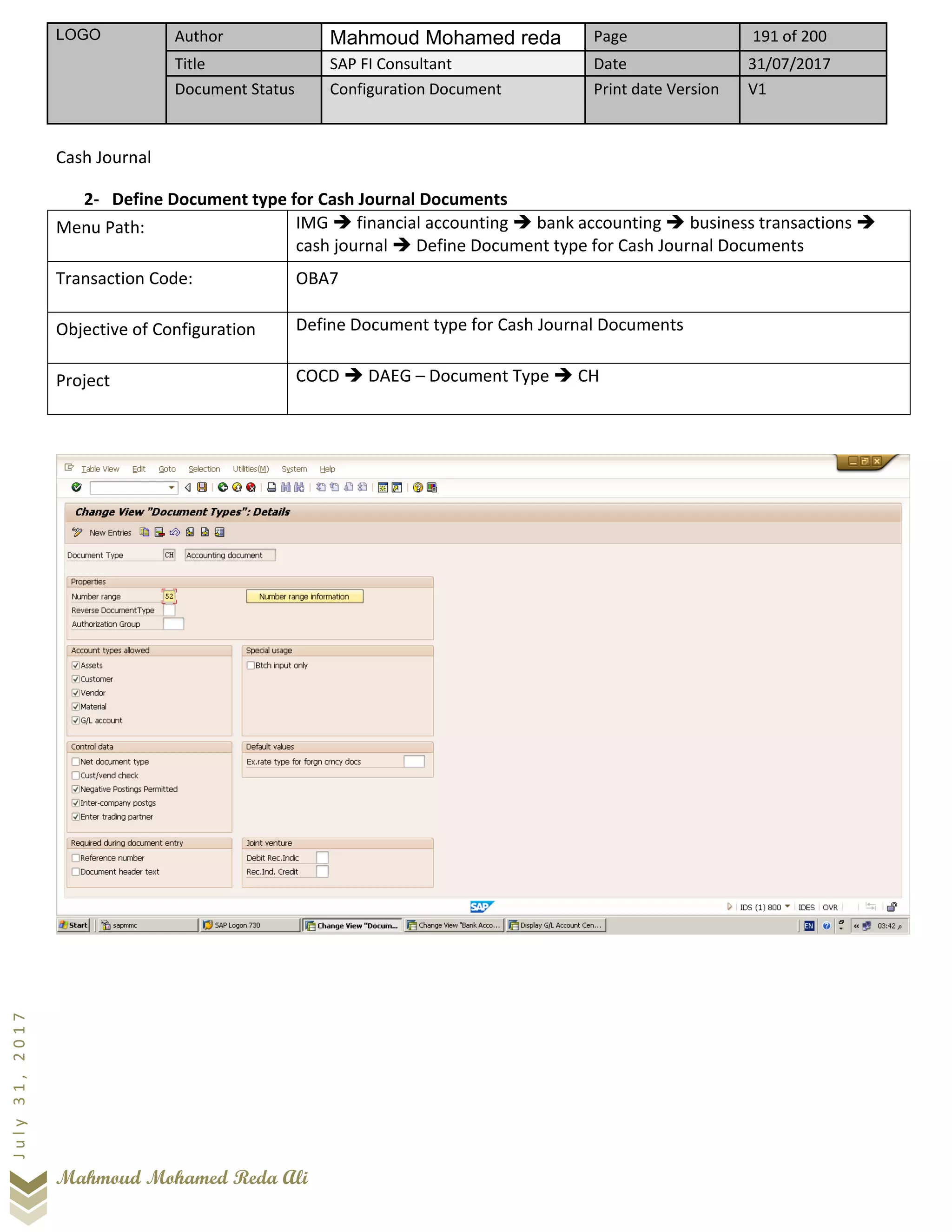 LOGO Author Mahmoud Mohamed reda Page 191 of 200
Title SAP FI Consultant Date 31/07/2017
Document Status Configuration Document Print date Version V1
Mahmoud Mohamed Reda Ali
July31,2017
Cash Journal
2- Define Document type for Cash Journal Documents
Menu Path: IMG ➔ financial accounting ➔ bank accounting ➔ business transactions ➔
cash journal ➔ Define Document type for Cash Journal Documents
Transaction Code: OBA7
Objective of Configuration Define Document type for Cash Journal Documents
Project COCD ➔ DAEG – Document Type ➔ CH
 