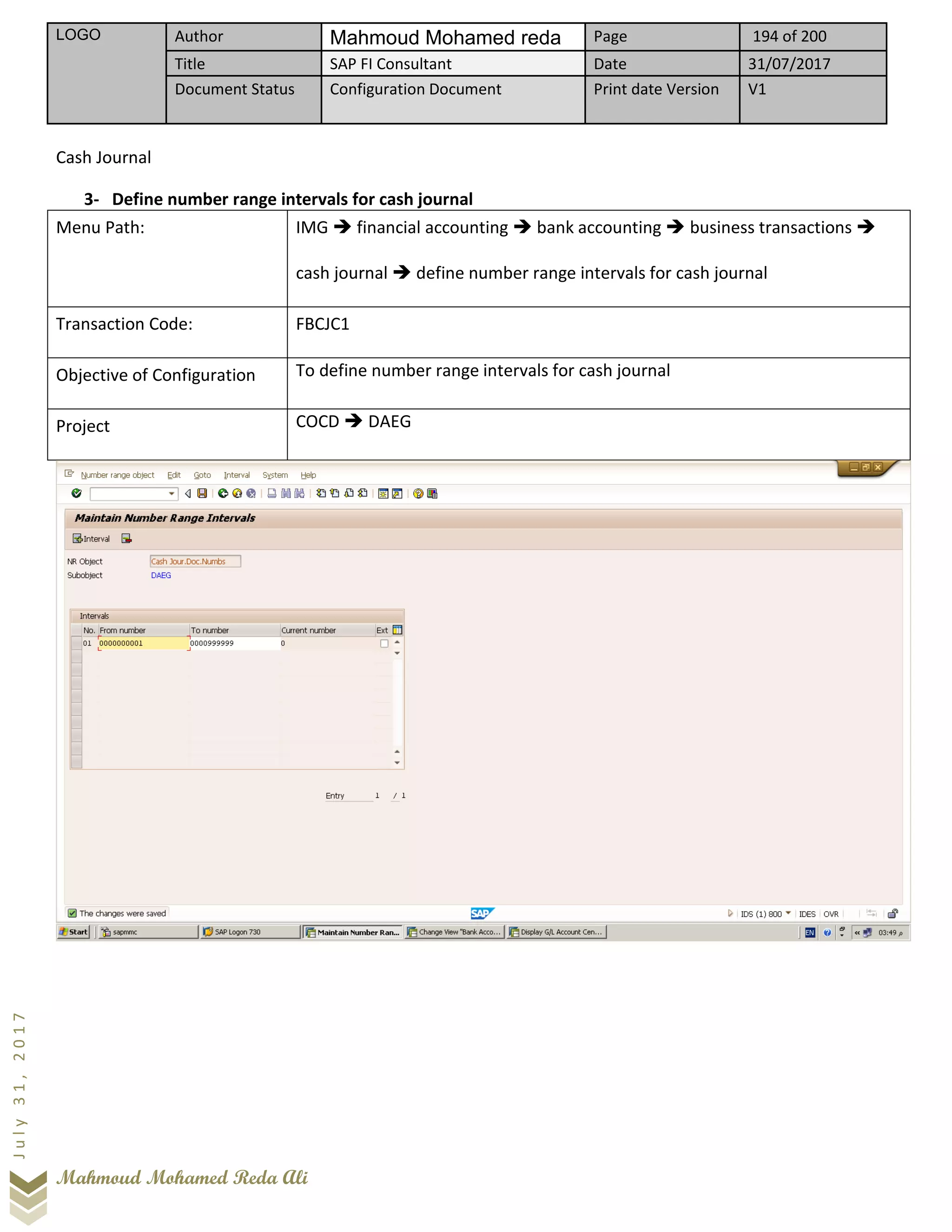 LOGO Author Mahmoud Mohamed reda Page 194 of 200
Title SAP FI Consultant Date 31/07/2017
Document Status Configuration Document Print date Version V1
Mahmoud Mohamed Reda Ali
July31,2017
Cash Journal
3- Define number range intervals for cash journal
Menu Path: IMG ➔ financial accounting ➔ bank accounting ➔ business transactions ➔
cash journal ➔ define number range intervals for cash journal
Transaction Code: FBCJC1
Objective of Configuration To define number range intervals for cash journal
Project COCD ➔ DAEG
 