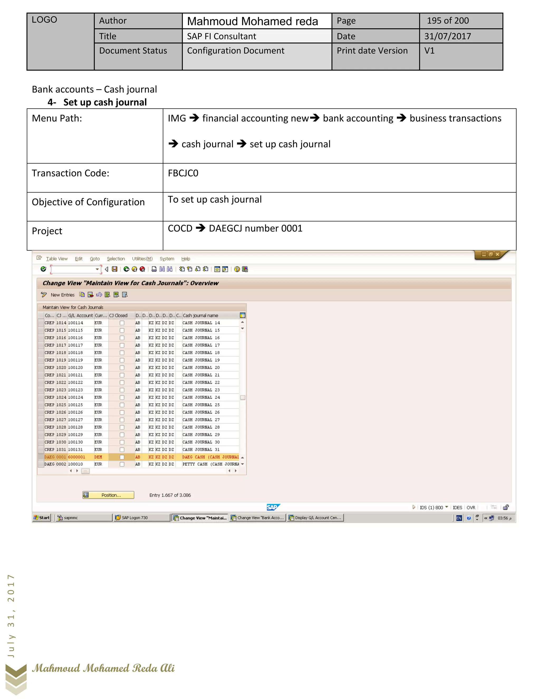 LOGO Author Mahmoud Mohamed reda Page 195 of 200
Title SAP FI Consultant Date 31/07/2017
Document Status Configuration Document Print date Version V1
Mahmoud Mohamed Reda Ali
July31,2017
Bank accounts – Cash journal
4- Set up cash journal
Menu Path: IMG ➔ financial accounting new➔ bank accounting ➔ business transactions
➔ cash journal ➔ set up cash journal
Transaction Code: FBCJC0
Objective of Configuration To set up cash journal
Project COCD ➔ DAEGCJ number 0001
 