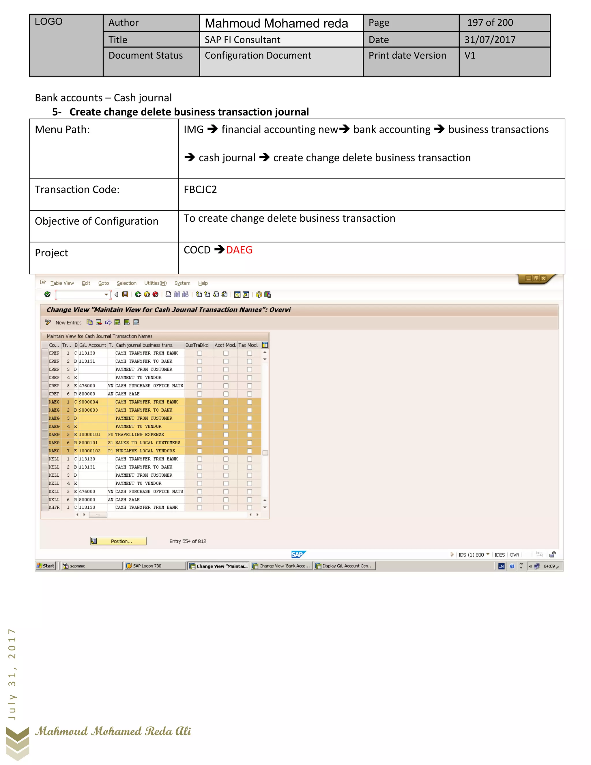 LOGO Author Mahmoud Mohamed reda Page 197 of 200
Title SAP FI Consultant Date 31/07/2017
Document Status Configuration Document Print date Version V1
Mahmoud Mohamed Reda Ali
July31,2017
Bank accounts – Cash journal
5- Create change delete business transaction journal
Menu Path: IMG ➔ financial accounting new➔ bank accounting ➔ business transactions
➔ cash journal ➔ create change delete business transaction
Transaction Code: FBCJC2
Objective of Configuration To create change delete business transaction
Project COCD ➔DAEG
 