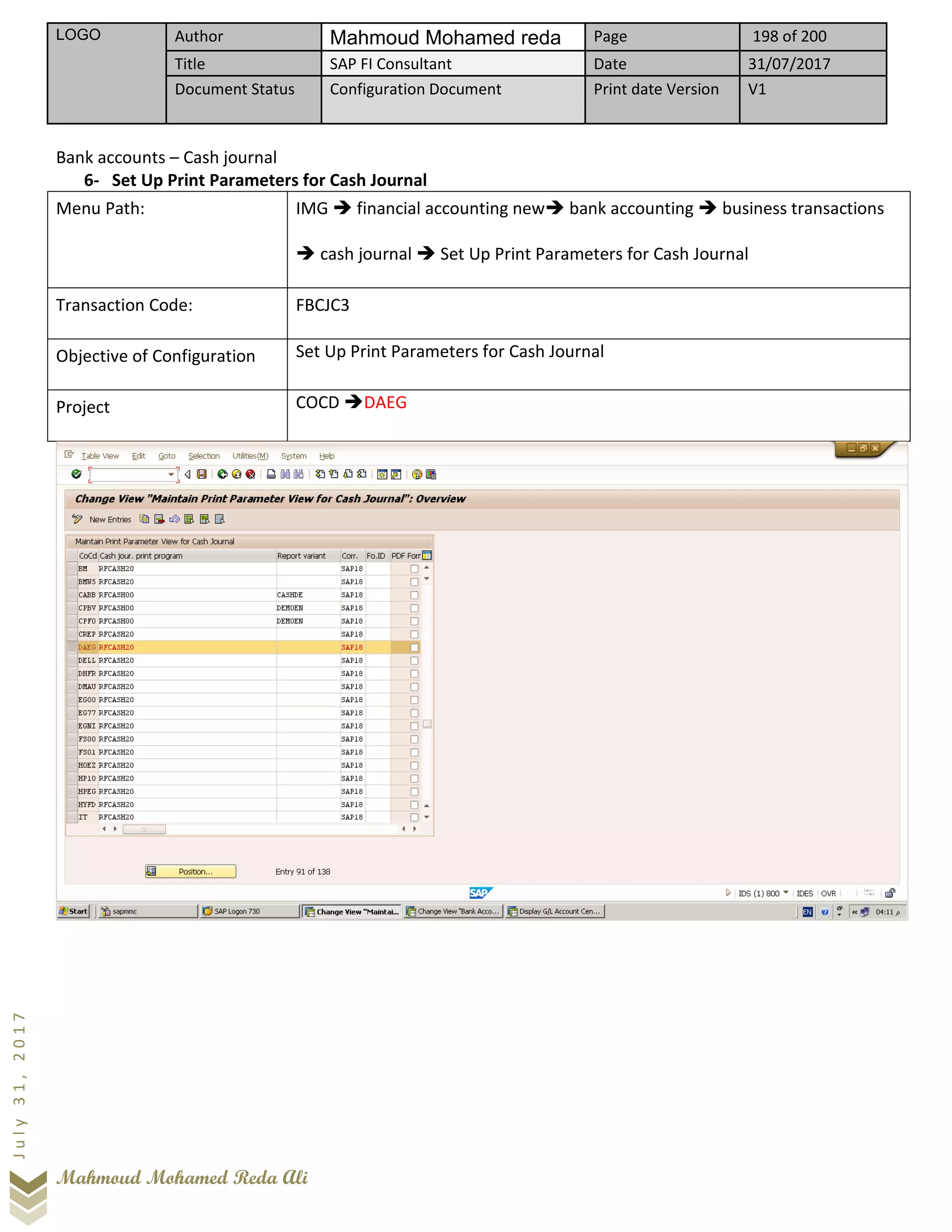 LOGO Author Mahmoud Mohamed reda Page 198 of 200
Title SAP FI Consultant Date 31/07/2017
Document Status Configuration Document Print date Version V1
Mahmoud Mohamed Reda Ali
July31,2017
Bank accounts – Cash journal
6- Set Up Print Parameters for Cash Journal
Menu Path: IMG ➔ financial accounting new➔ bank accounting ➔ business transactions
➔ cash journal ➔ Set Up Print Parameters for Cash Journal
Transaction Code: FBCJC3
Objective of Configuration Set Up Print Parameters for Cash Journal
Project COCD ➔DAEG
 