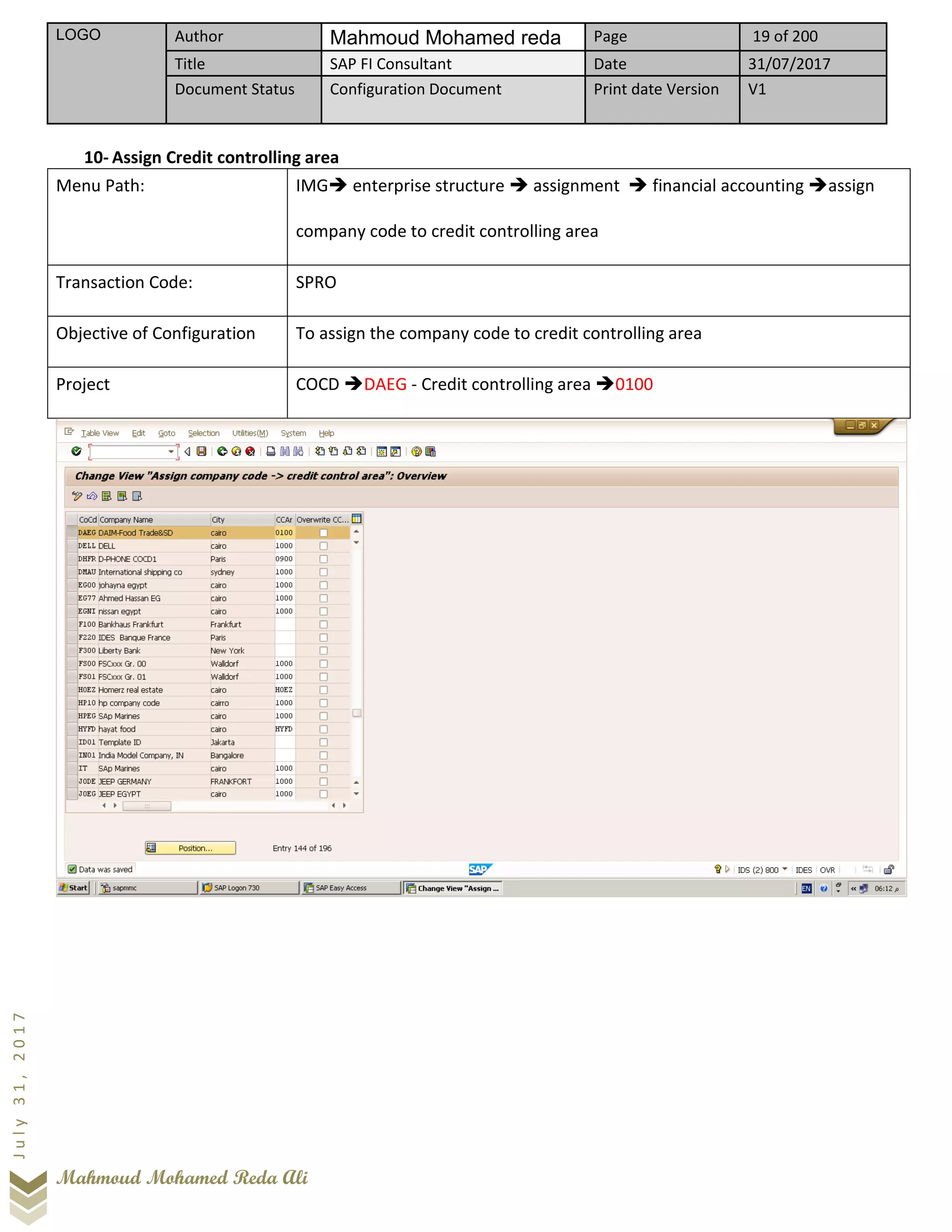 LOGO Author Mahmoud Mohamed reda Page 19 of 200
Title SAP FI Consultant Date 31/07/2017
Document Status Configuration Document Print date Version V1
Mahmoud Mohamed Reda Ali
July31,2017
10- Assign Credit controlling area
Menu Path: IMG➔ enterprise structure ➔ assignment ➔ financial accounting ➔assign
company code to credit controlling area
Transaction Code: SPRO
Objective of Configuration To assign the company code to credit controlling area
Project COCD ➔DAEG - Credit controlling area ➔0100
 