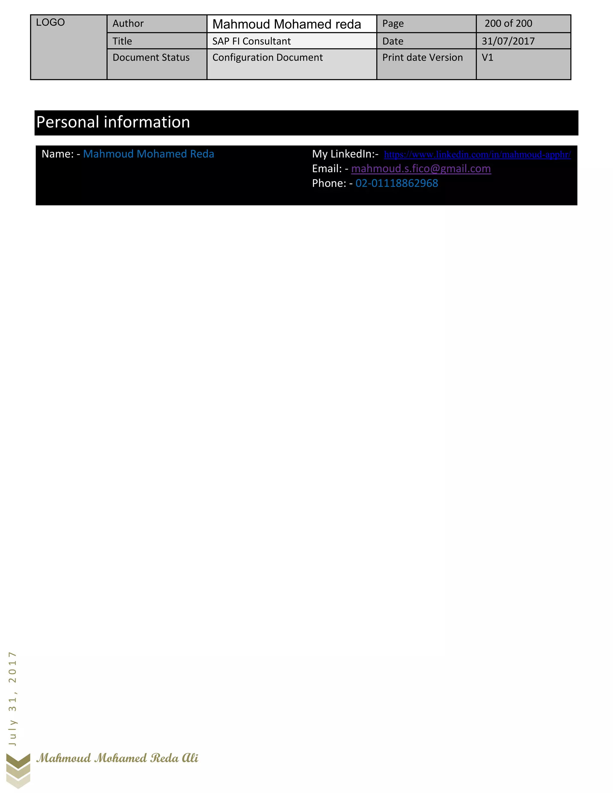 LOGO Author Mahmoud Mohamed reda Page 200 of 200
Title SAP FI Consultant Date 31/07/2017
Document Status Configuration Document Print date Version V1
Mahmoud Mohamed Reda Ali
July31,2017
Personal information
Name: - Mahmoud Mohamed Reda My LinkedIn:- https://www.linkedin.com/in/mahmoud-apphr/
Email: - mahmoud.s.fico@gmail.com
Phone: - 02-01118862968
 