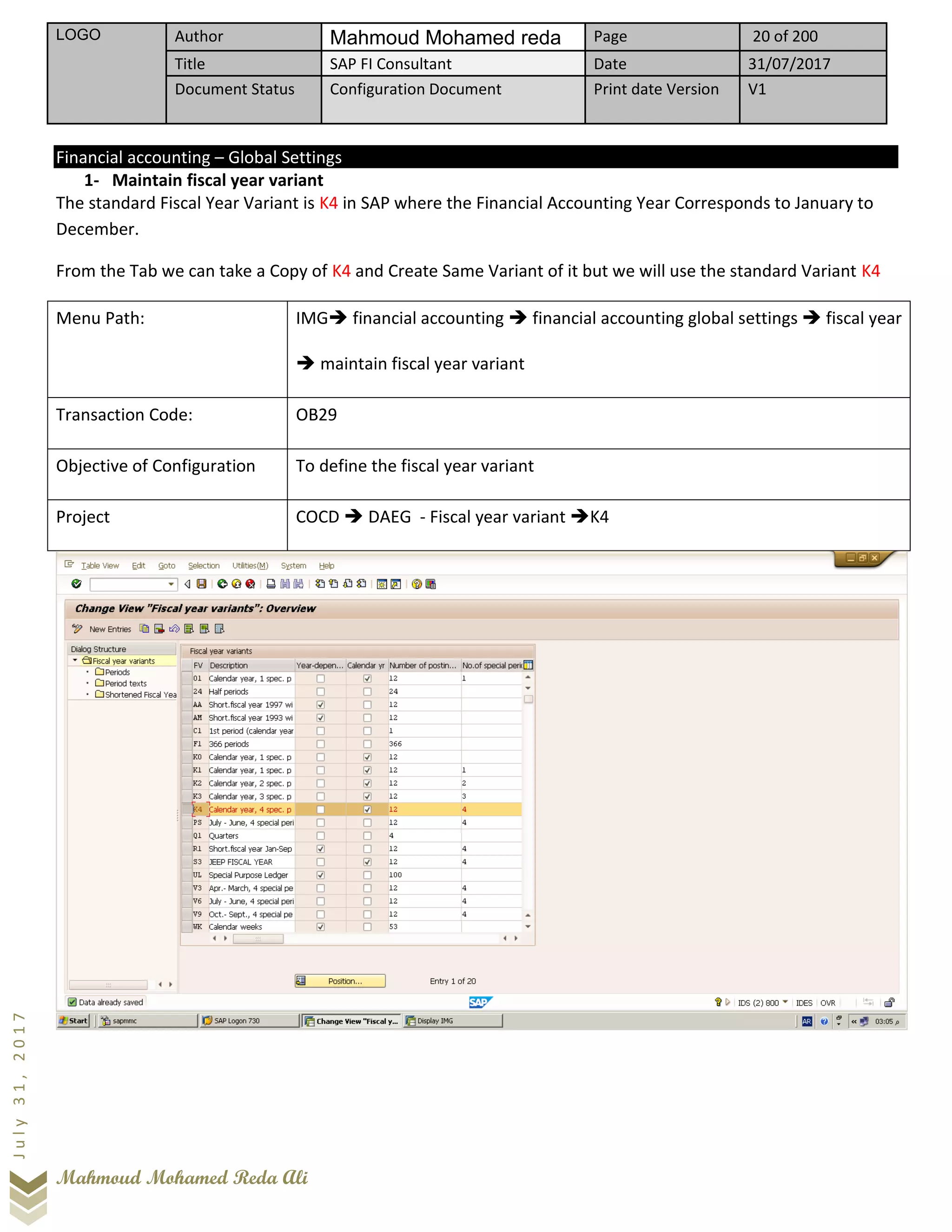 LOGO Author Mahmoud Mohamed reda Page 20 of 200
Title SAP FI Consultant Date 31/07/2017
Document Status Configuration Document Print date Version V1
Mahmoud Mohamed Reda Ali
July31,2017
Financial accounting – Global Settings
1- Maintain fiscal year variant
The standard Fiscal Year Variant is K4 in SAP where the Financial Accounting Year Corresponds to January to
December.
From the Tab we can take a Copy of K4 and Create Same Variant of it but we will use the standard Variant K4
Menu Path: IMG➔ financial accounting ➔ financial accounting global settings ➔ fiscal year
➔ maintain fiscal year variant
Transaction Code: OB29
Objective of Configuration To define the fiscal year variant
Project COCD ➔ DAEG - Fiscal year variant ➔K4
 