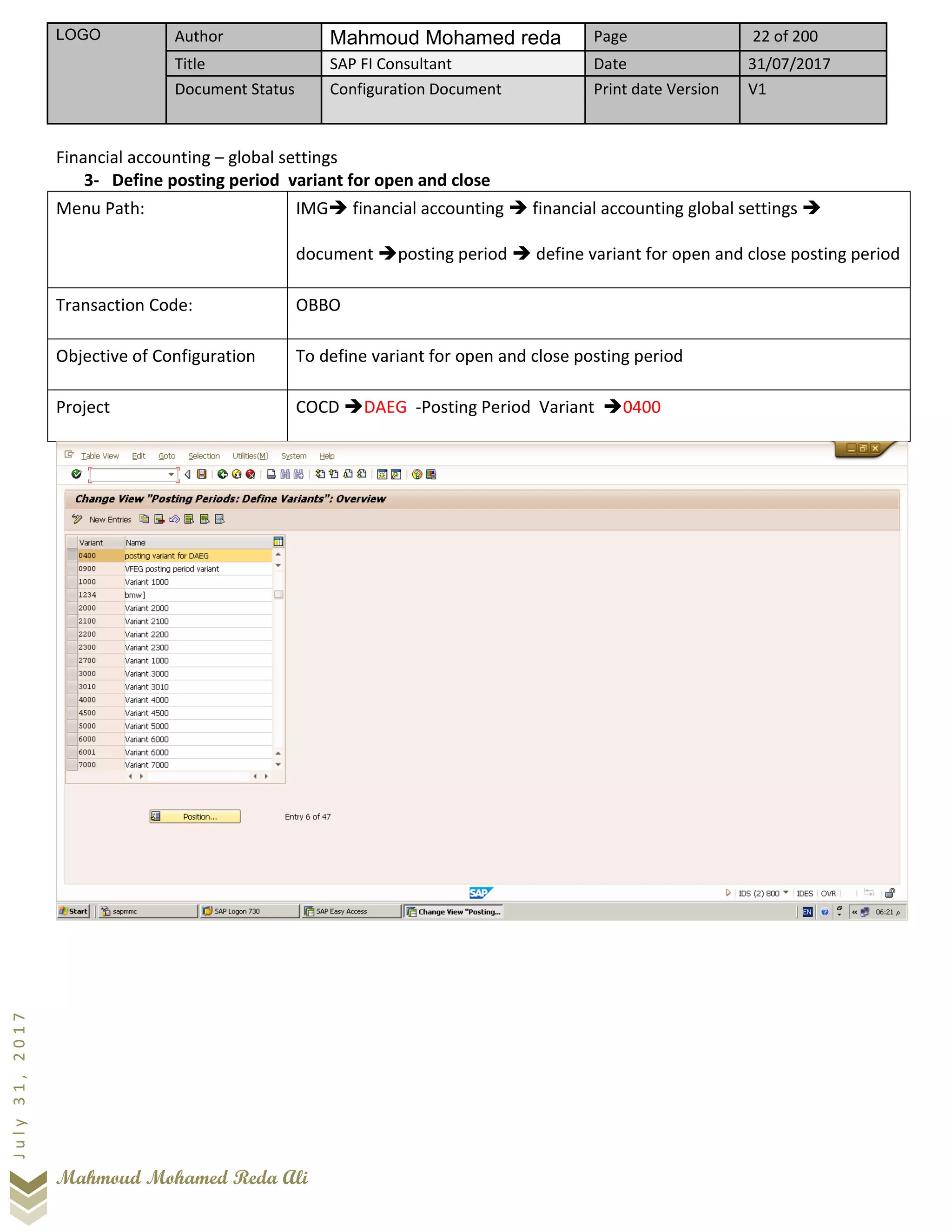 LOGO Author Mahmoud Mohamed reda Page 22 of 200
Title SAP FI Consultant Date 31/07/2017
Document Status Configuration Document Print date Version V1
Mahmoud Mohamed Reda Ali
July31,2017
Financial accounting – global settings
3- Define posting period variant for open and close
Menu Path: IMG➔ financial accounting ➔ financial accounting global settings ➔
document ➔posting period ➔ define variant for open and close posting period
Transaction Code: OBBO
Objective of Configuration To define variant for open and close posting period
Project COCD ➔DAEG -Posting Period Variant ➔0400
 