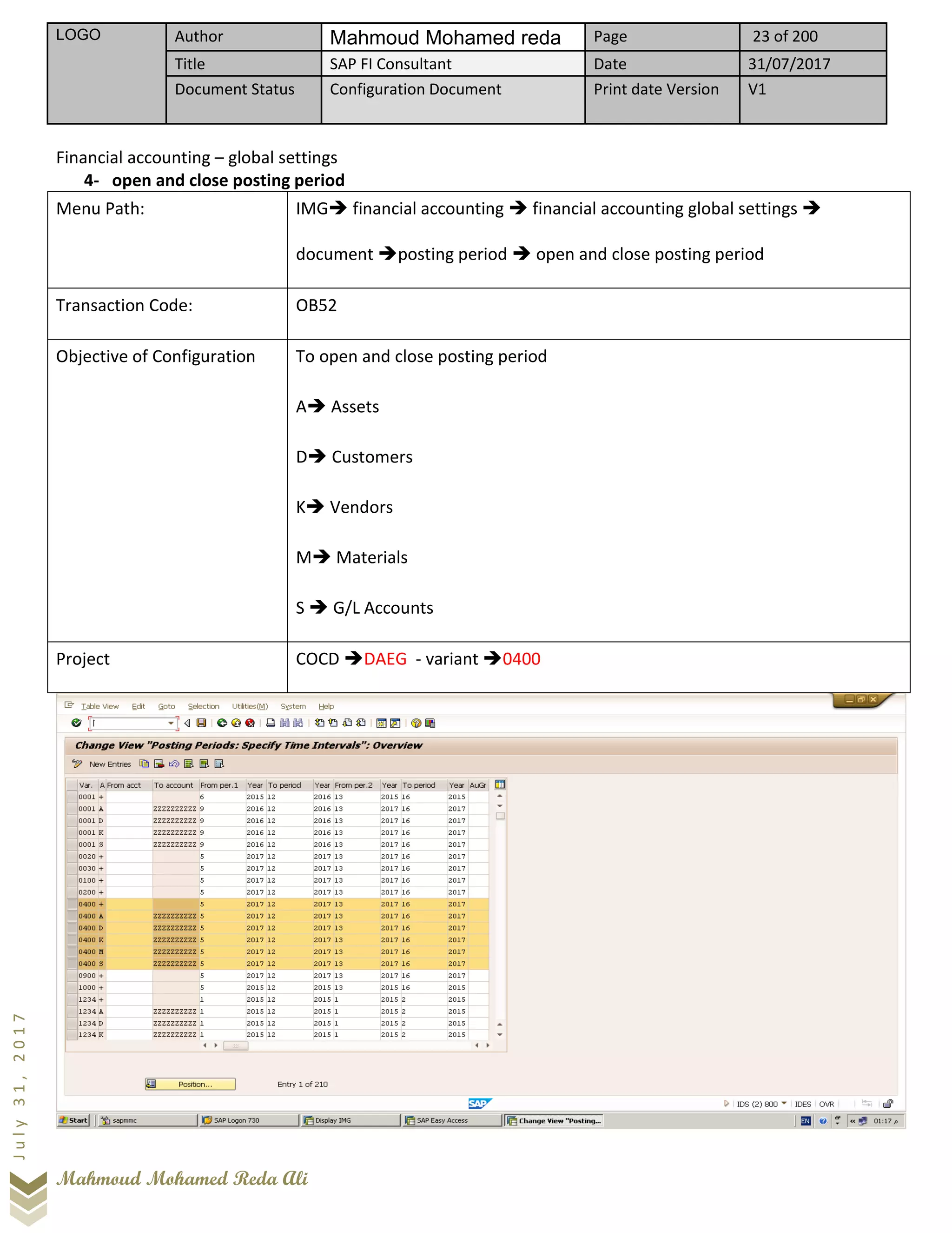 LOGO Author Mahmoud Mohamed reda Page 23 of 200
Title SAP FI Consultant Date 31/07/2017
Document Status Configuration Document Print date Version V1
Mahmoud Mohamed Reda Ali
July31,2017
Financial accounting – global settings
4- open and close posting period
Menu Path: IMG➔ financial accounting ➔ financial accounting global settings ➔
document ➔posting period ➔ open and close posting period
Transaction Code: OB52
Objective of Configuration To open and close posting period
A➔ Assets
D➔ Customers
K➔ Vendors
M➔ Materials
S ➔ G/L Accounts
Project COCD ➔DAEG - variant ➔0400
 