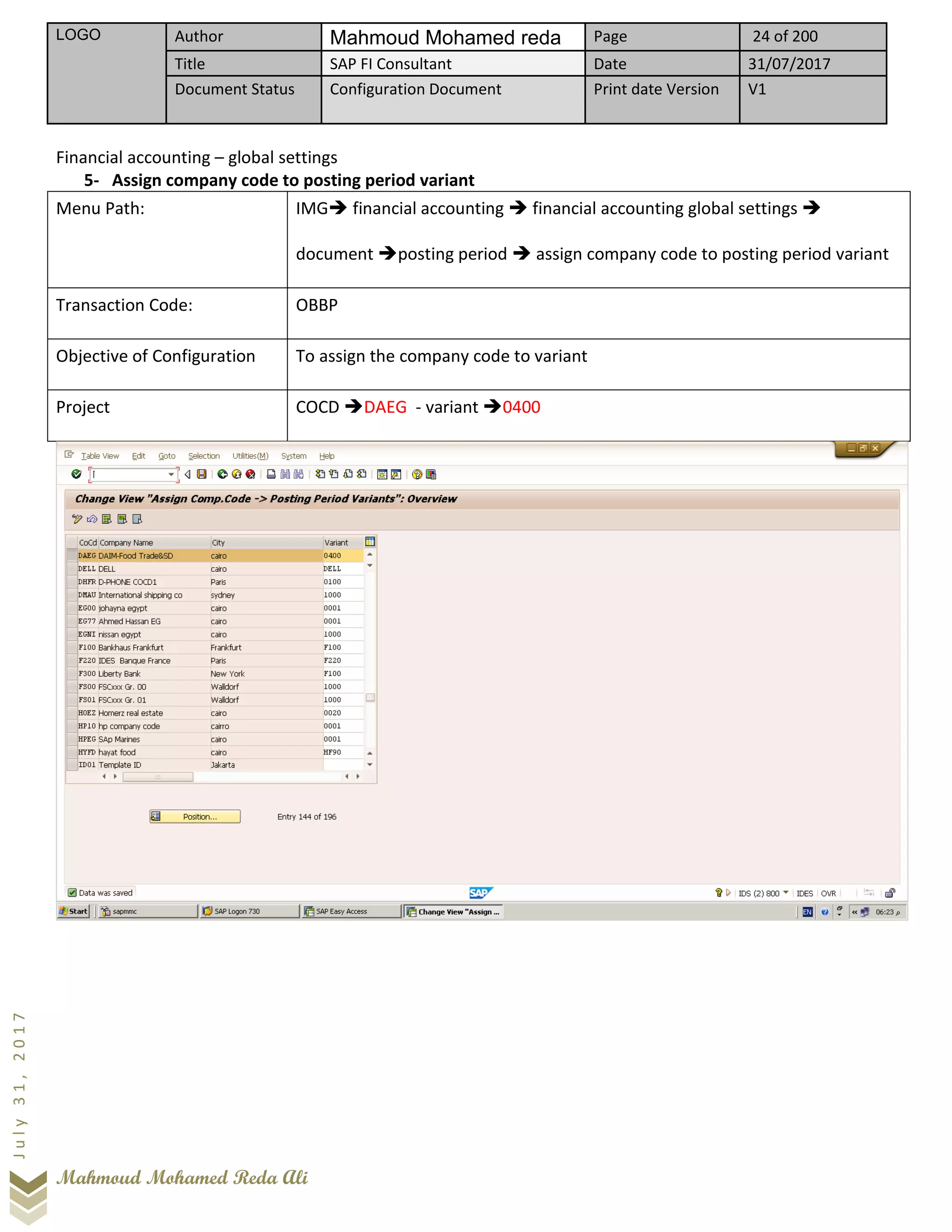 LOGO Author Mahmoud Mohamed reda Page 24 of 200
Title SAP FI Consultant Date 31/07/2017
Document Status Configuration Document Print date Version V1
Mahmoud Mohamed Reda Ali
July31,2017
Financial accounting – global settings
5- Assign company code to posting period variant
Menu Path: IMG➔ financial accounting ➔ financial accounting global settings ➔
document ➔posting period ➔ assign company code to posting period variant
Transaction Code: OBBP
Objective of Configuration To assign the company code to variant
Project COCD ➔DAEG - variant ➔0400
 