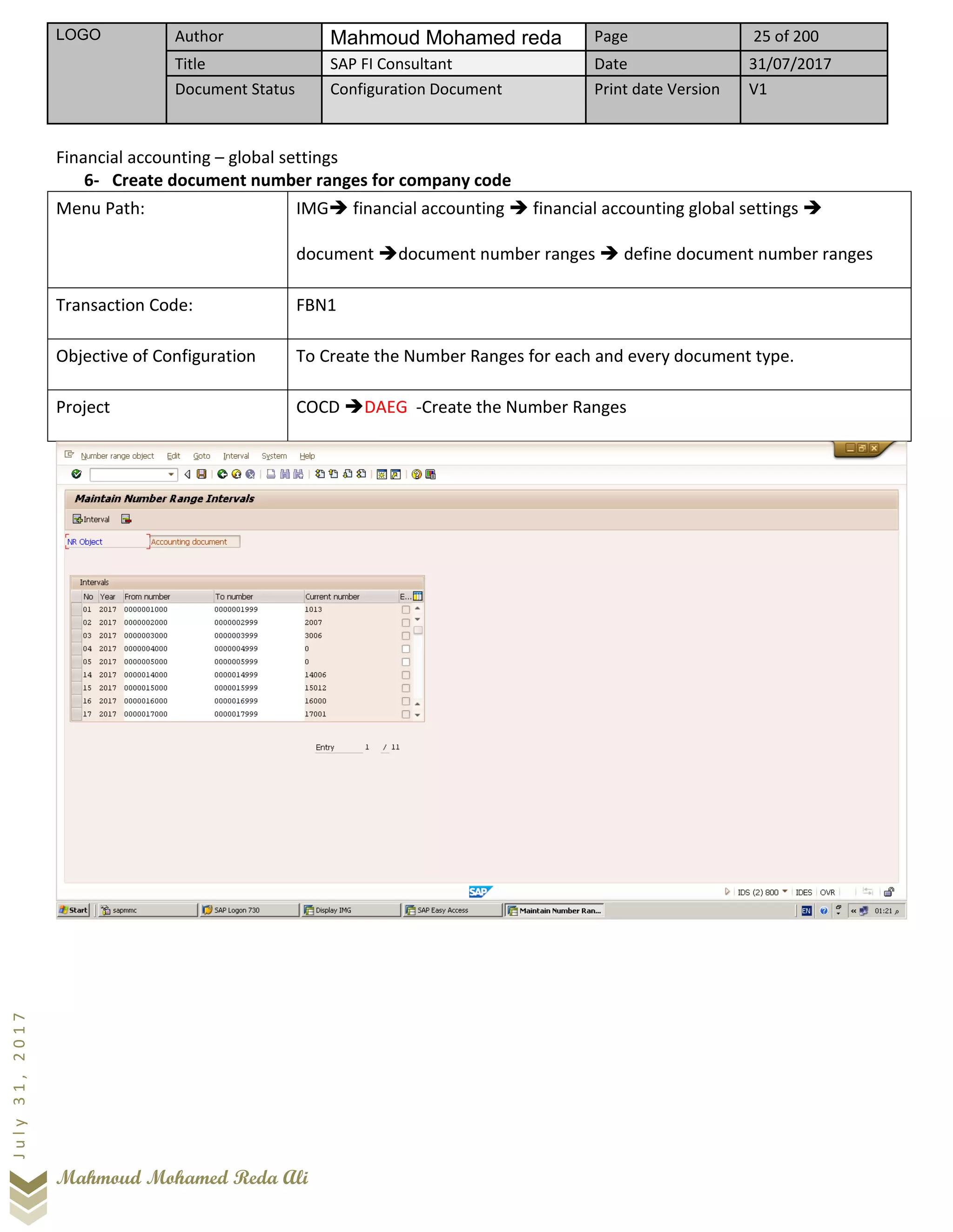 LOGO Author Mahmoud Mohamed reda Page 25 of 200
Title SAP FI Consultant Date 31/07/2017
Document Status Configuration Document Print date Version V1
Mahmoud Mohamed Reda Ali
July31,2017
Financial accounting – global settings
6- Create document number ranges for company code
Menu Path: IMG➔ financial accounting ➔ financial accounting global settings ➔
document ➔document number ranges ➔ define document number ranges
Transaction Code: FBN1
Objective of Configuration To Create the Number Ranges for each and every document type.
Project COCD ➔DAEG -Create the Number Ranges
 