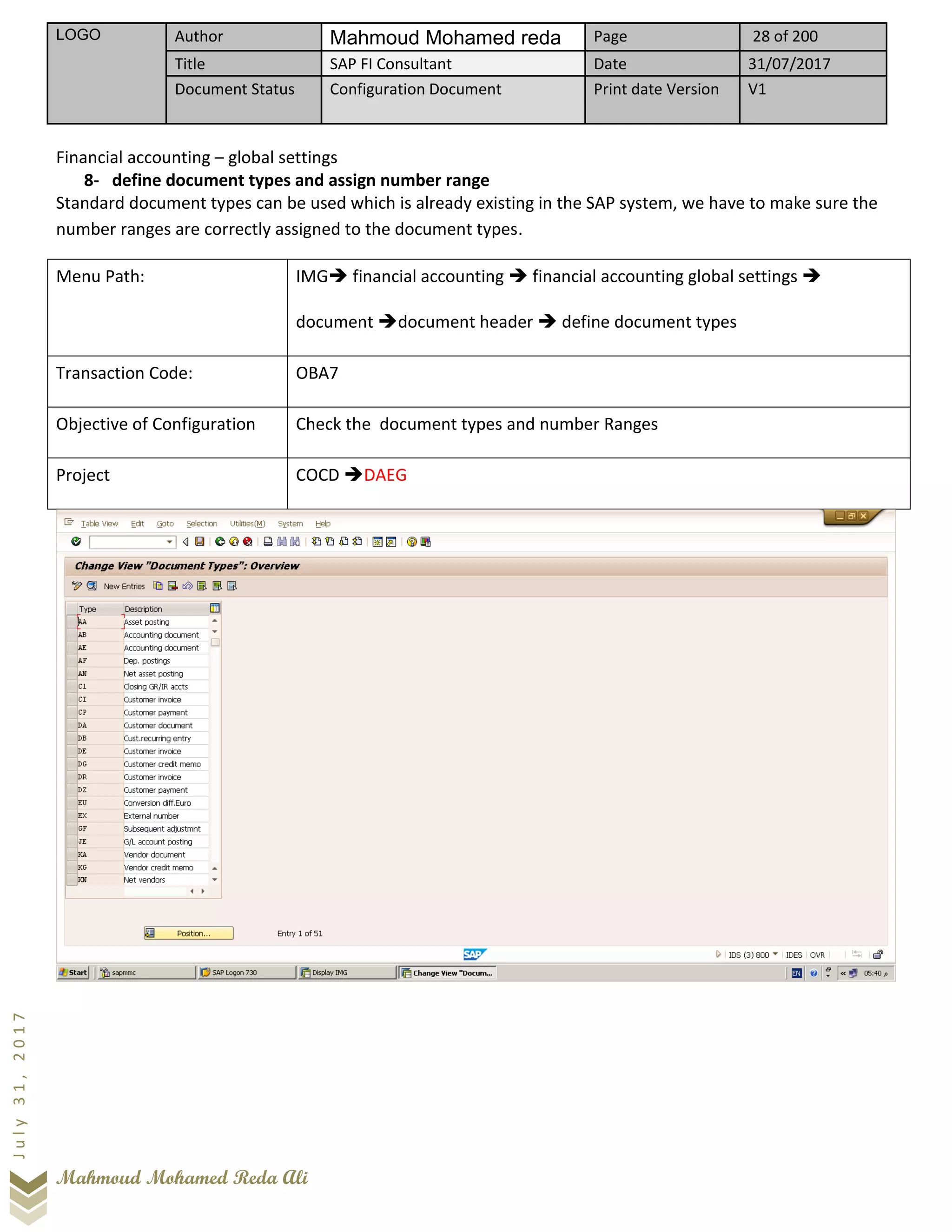 LOGO Author Mahmoud Mohamed reda Page 28 of 200
Title SAP FI Consultant Date 31/07/2017
Document Status Configuration Document Print date Version V1
Mahmoud Mohamed Reda Ali
July31,2017
Financial accounting – global settings
8- define document types and assign number range
Standard document types can be used which is already existing in the SAP system, we have to make sure the
number ranges are correctly assigned to the document types.
Menu Path: IMG➔ financial accounting ➔ financial accounting global settings ➔
document ➔document header ➔ define document types
Transaction Code: OBA7
Objective of Configuration Check the document types and number Ranges
Project COCD ➔DAEG
 