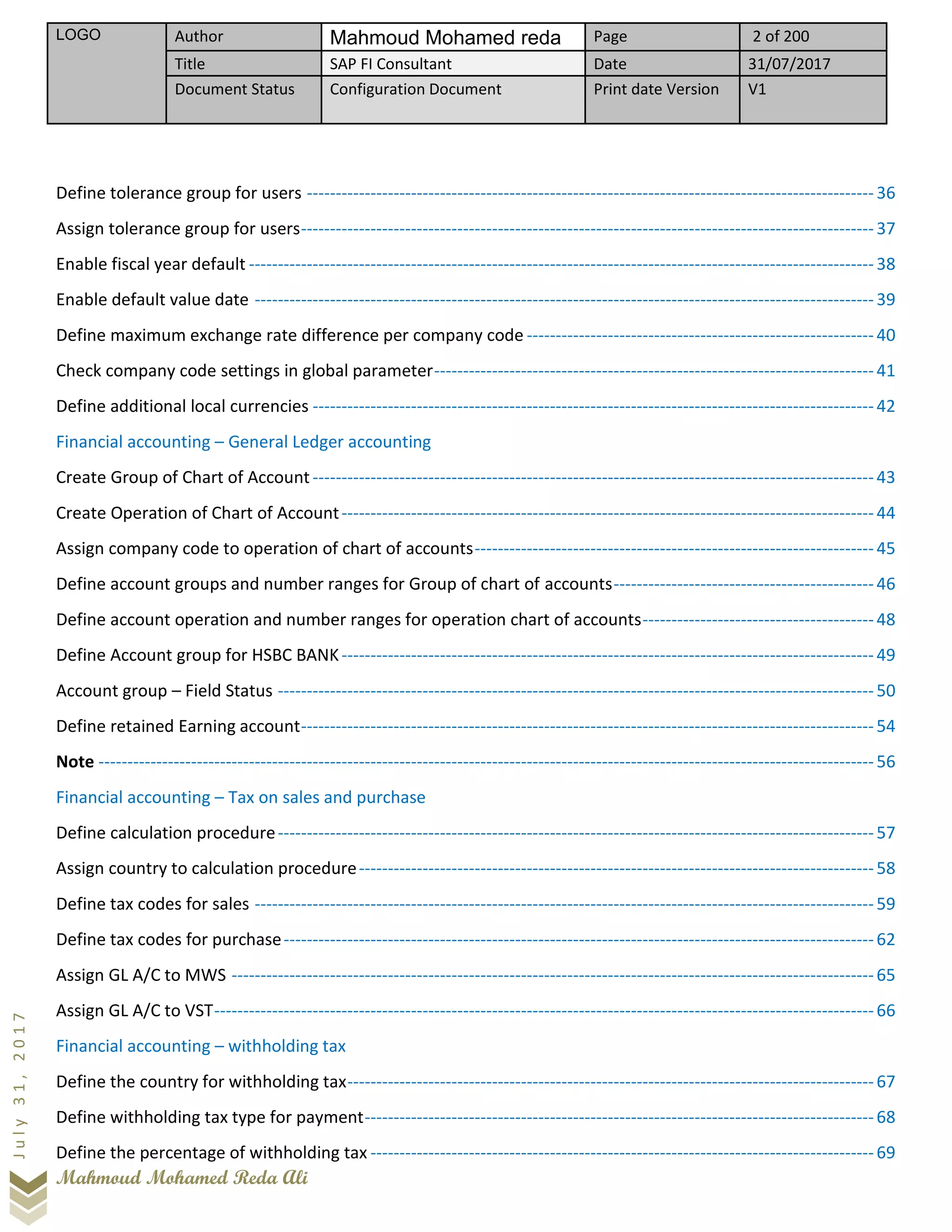 LOGO Author Mahmoud Mohamed reda Page 2 of 200
Title SAP FI Consultant Date 31/07/2017
Document Status Configuration Document Print date Version V1
Mahmoud Mohamed Reda Ali
July31,2017
Define tolerance group for users --------------------------------------------------------------------------------------------------36
Assign tolerance group for users---------------------------------------------------------------------------------------------------37
Enable fiscal year default ------------------------------------------------------------------------------------------------------------38
Enable default value date -----------------------------------------------------------------------------------------------------------39
Define maximum exchange rate difference per company code ------------------------------------------------------------40
Check company code settings in global parameter----------------------------------------------------------------------------41
Define additional local currencies -------------------------------------------------------------------------------------------------42
Financial accounting – General Ledger accounting
Create Group of Chart of Account-------------------------------------------------------------------------------------------------43
Create Operation of Chart of Account--------------------------------------------------------------------------------------------44
Assign company code to operation of chart of accounts---------------------------------------------------------------------45
Define account groups and number ranges for Group of chart of accounts---------------------------------------------46
Define account operation and number ranges for operation chart of accounts----------------------------------------48
Define Account group for HSBC BANK--------------------------------------------------------------------------------------------49
Account group – Field Status -------------------------------------------------------------------------------------------------------50
Define retained Earning account---------------------------------------------------------------------------------------------------54
Note --------------------------------------------------------------------------------------------------------------------------------------56
Financial accounting – Tax on sales and purchase
Define calculation procedure-------------------------------------------------------------------------------------------------------57
Assign country to calculation procedure-----------------------------------------------------------------------------------------58
Define tax codes for sales -----------------------------------------------------------------------------------------------------------59
Define tax codes for purchase------------------------------------------------------------------------------------------------------62
Assign GL A/C to MWS ---------------------------------------------------------------------------------------------------------------65
Assign GL A/C to VST------------------------------------------------------------------------------------------------------------------66
Financial accounting – withholding tax
Define the country for withholding tax-------------------------------------------------------------------------------------------67
Define withholding tax type for payment----------------------------------------------------------------------------------------68
Define the percentage of withholding tax ---------------------------------------------------------------------------------------69
 