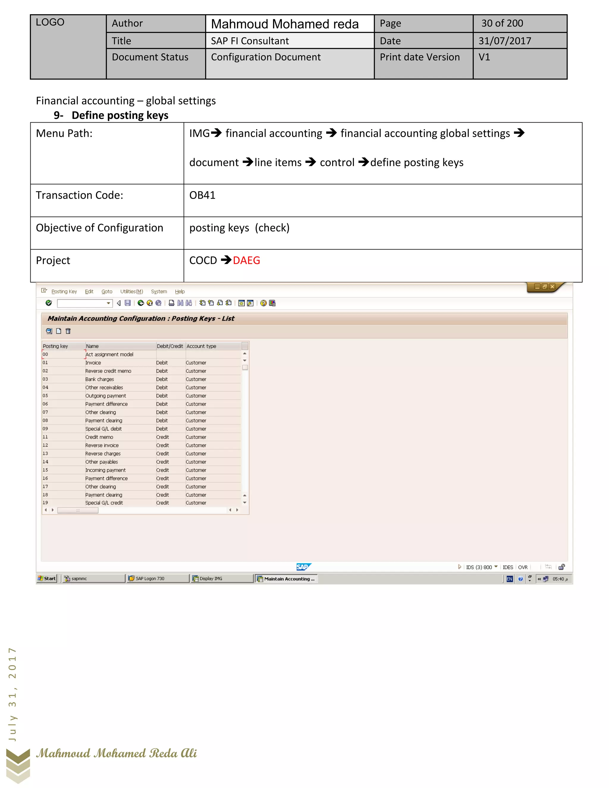 LOGO Author Mahmoud Mohamed reda Page 30 of 200
Title SAP FI Consultant Date 31/07/2017
Document Status Configuration Document Print date Version V1
Mahmoud Mohamed Reda Ali
July31,2017
Financial accounting – global settings
9- Define posting keys
Menu Path: IMG➔ financial accounting ➔ financial accounting global settings ➔
document ➔line items ➔ control ➔define posting keys
Transaction Code: OB41
Objective of Configuration posting keys (check)
Project COCD ➔DAEG
 