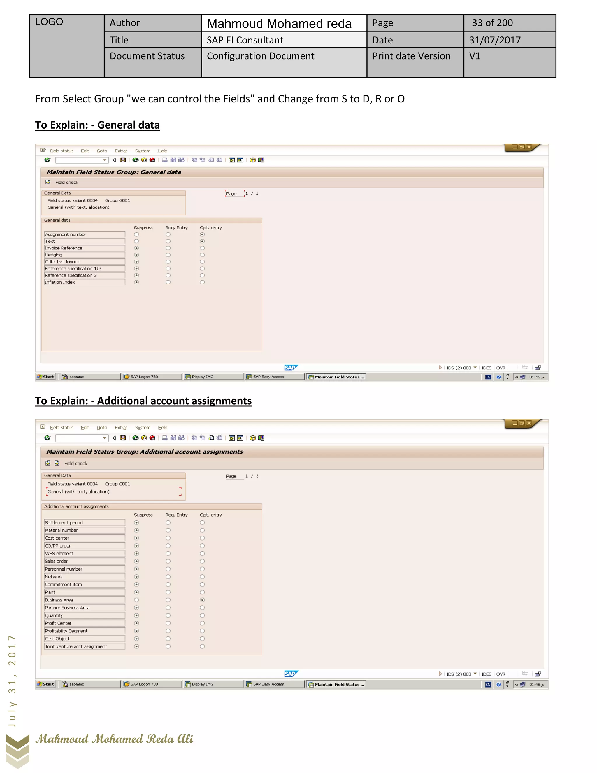LOGO Author Mahmoud Mohamed reda Page 33 of 200
Title SAP FI Consultant Date 31/07/2017
Document Status Configuration Document Print date Version V1
Mahmoud Mohamed Reda Ali
July31,2017
From Select Group "we can control the Fields" and Change from S to D, R or O
To Explain: - General data
To Explain: - Additional account assignments
 