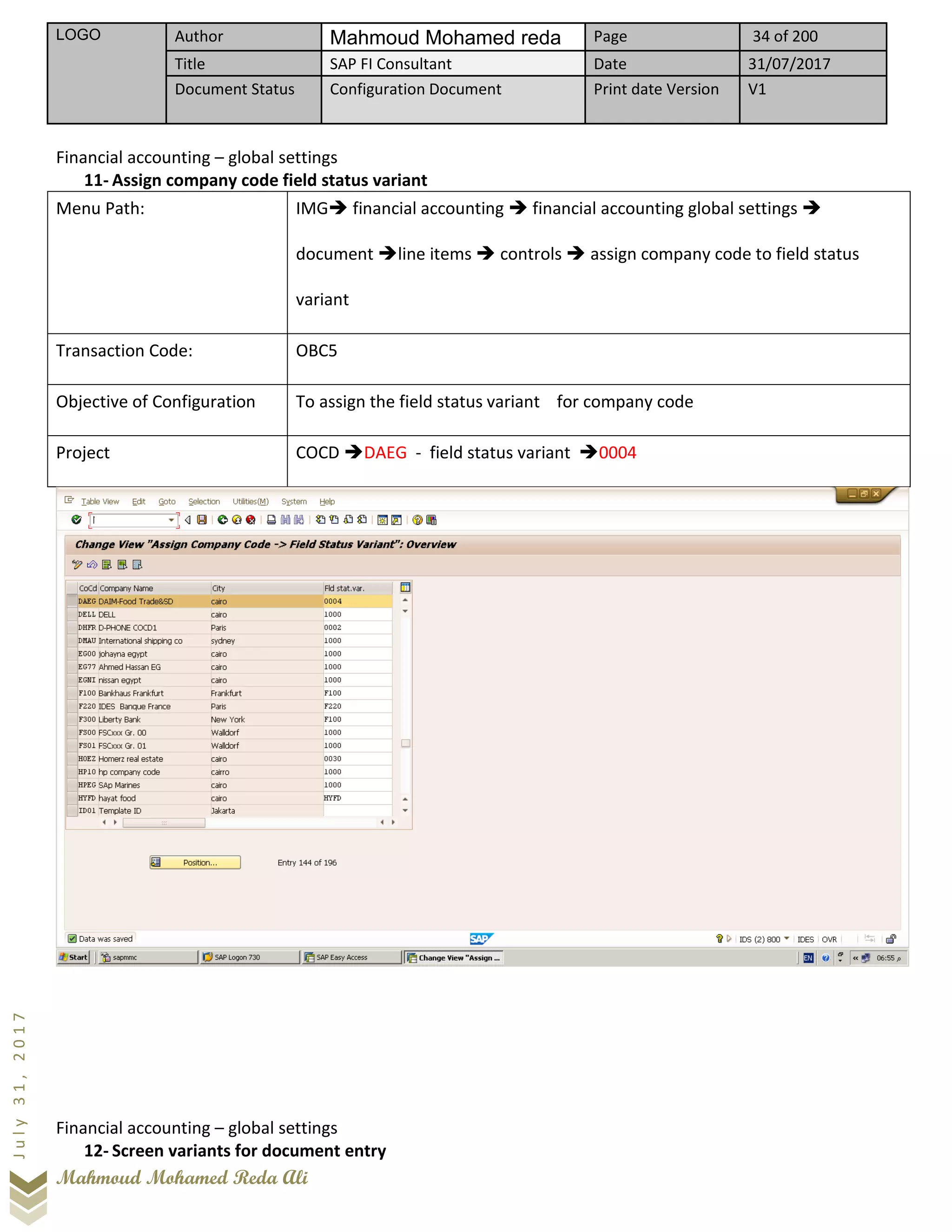 LOGO Author Mahmoud Mohamed reda Page 34 of 200
Title SAP FI Consultant Date 31/07/2017
Document Status Configuration Document Print date Version V1
Mahmoud Mohamed Reda Ali
July31,2017
Financial accounting – global settings
11- Assign company code field status variant
Menu Path: IMG➔ financial accounting ➔ financial accounting global settings ➔
document ➔line items ➔ controls ➔ assign company code to field status
variant
Transaction Code: OBC5
Objective of Configuration To assign the field status variant for company code
Project COCD ➔DAEG - field status variant ➔0004
Financial accounting – global settings
12- Screen variants for document entry
 