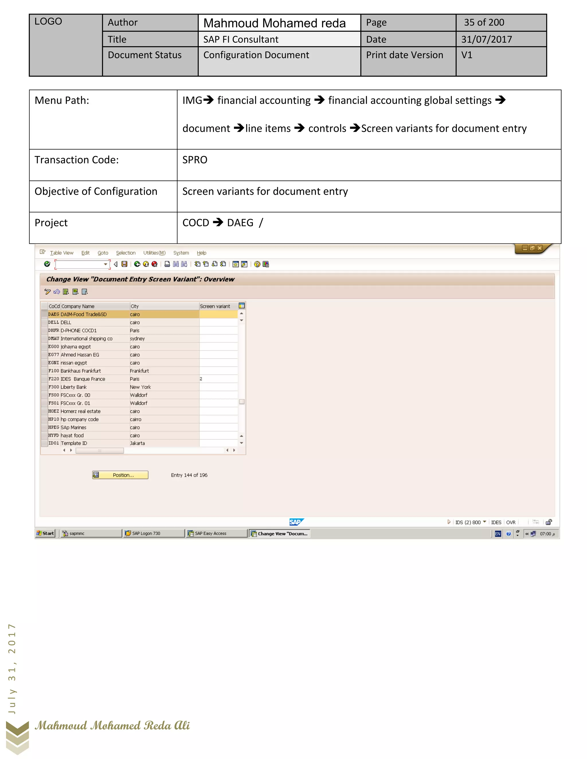 LOGO Author Mahmoud Mohamed reda Page 35 of 200
Title SAP FI Consultant Date 31/07/2017
Document Status Configuration Document Print date Version V1
Mahmoud Mohamed Reda Ali
July31,2017
Menu Path: IMG➔ financial accounting ➔ financial accounting global settings ➔
document ➔line items ➔ controls ➔Screen variants for document entry
Transaction Code: SPRO
Objective of Configuration Screen variants for document entry
Project COCD ➔ DAEG /
 