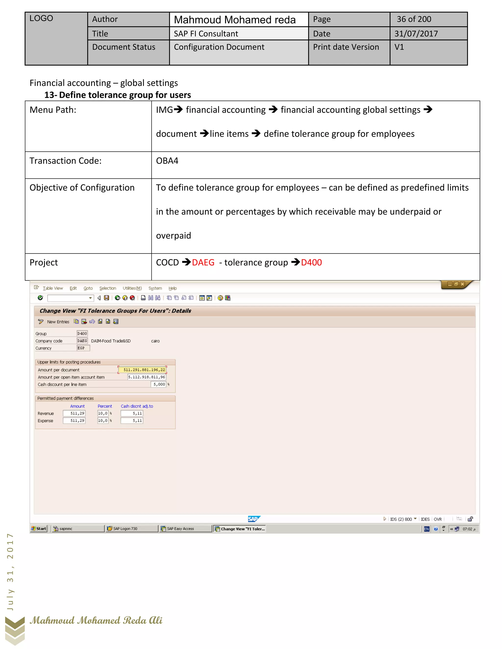 LOGO Author Mahmoud Mohamed reda Page 36 of 200
Title SAP FI Consultant Date 31/07/2017
Document Status Configuration Document Print date Version V1
Mahmoud Mohamed Reda Ali
July31,2017
Financial accounting – global settings
13- Define tolerance group for users
Menu Path: IMG➔ financial accounting ➔ financial accounting global settings ➔
document ➔line items ➔ define tolerance group for employees
Transaction Code: OBA4
Objective of Configuration To define tolerance group for employees – can be defined as predefined limits
in the amount or percentages by which receivable may be underpaid or
overpaid
Project COCD ➔DAEG - tolerance group ➔D400
 