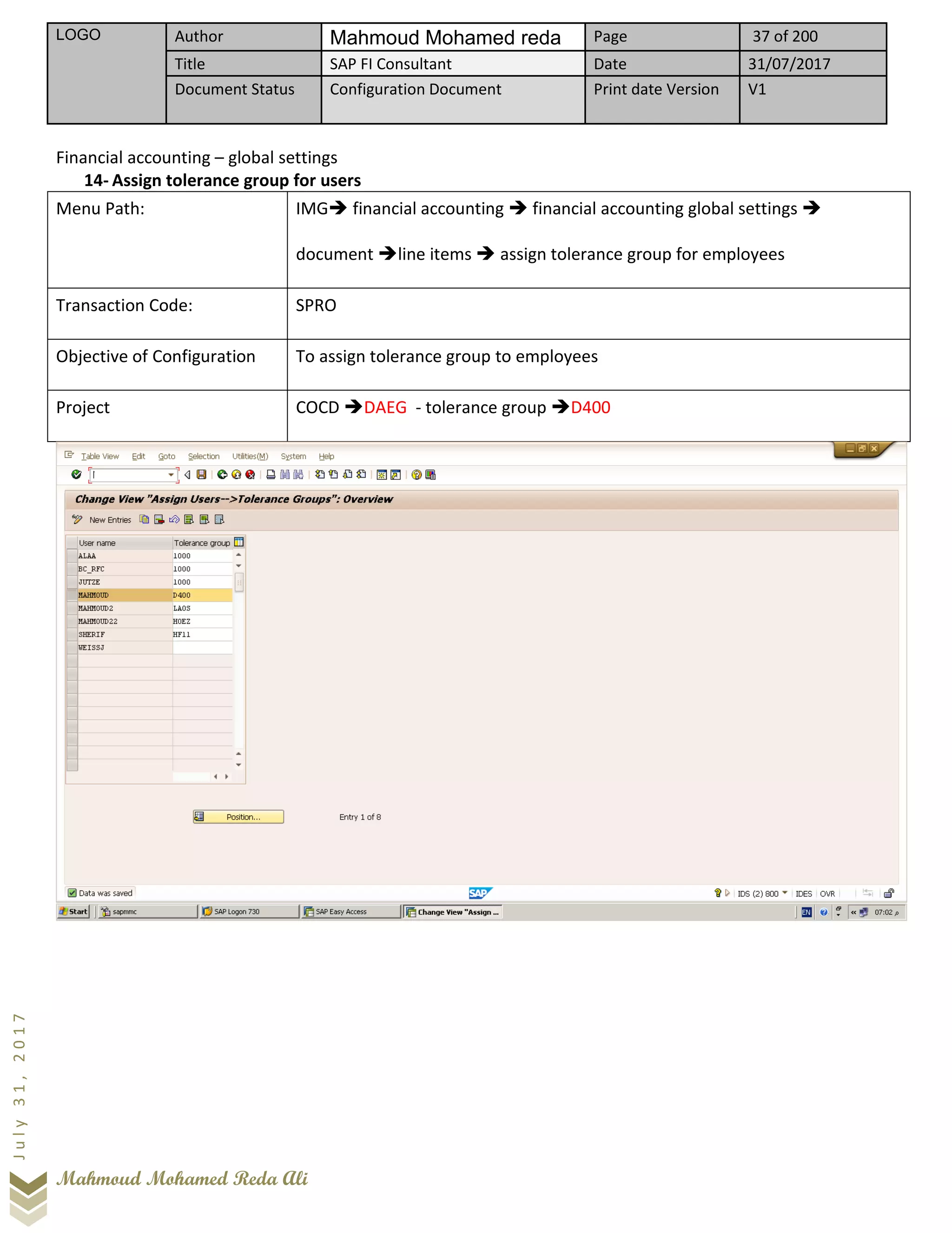 LOGO Author Mahmoud Mohamed reda Page 37 of 200
Title SAP FI Consultant Date 31/07/2017
Document Status Configuration Document Print date Version V1
Mahmoud Mohamed Reda Ali
July31,2017
Financial accounting – global settings
14- Assign tolerance group for users
Menu Path: IMG➔ financial accounting ➔ financial accounting global settings ➔
document ➔line items ➔ assign tolerance group for employees
Transaction Code: SPRO
Objective of Configuration To assign tolerance group to employees
Project COCD ➔DAEG - tolerance group ➔D400
 