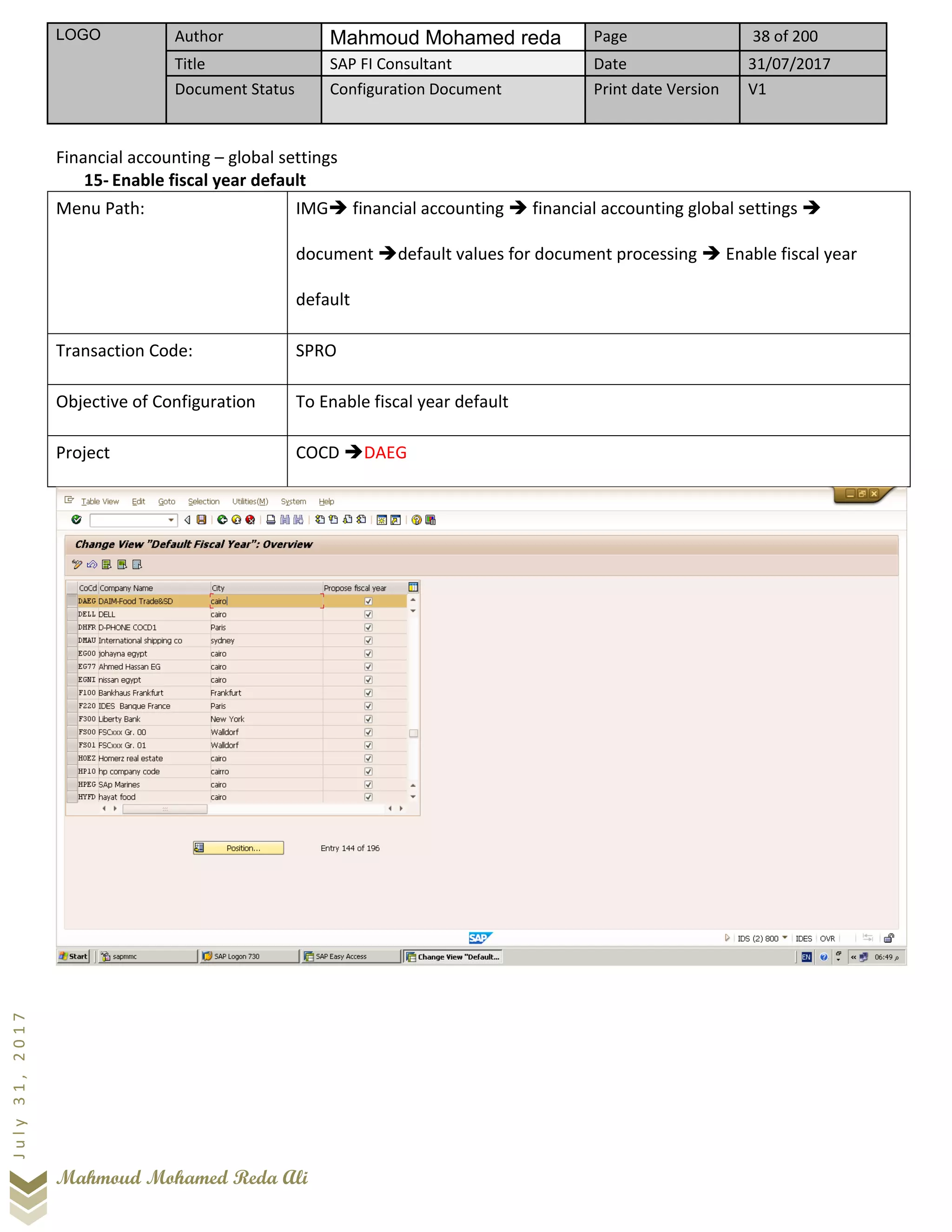 LOGO Author Mahmoud Mohamed reda Page 38 of 200
Title SAP FI Consultant Date 31/07/2017
Document Status Configuration Document Print date Version V1
Mahmoud Mohamed Reda Ali
July31,2017
Financial accounting – global settings
15- Enable fiscal year default
Menu Path: IMG➔ financial accounting ➔ financial accounting global settings ➔
document ➔default values for document processing ➔ Enable fiscal year
default
Transaction Code: SPRO
Objective of Configuration To Enable fiscal year default
Project COCD ➔DAEG
 