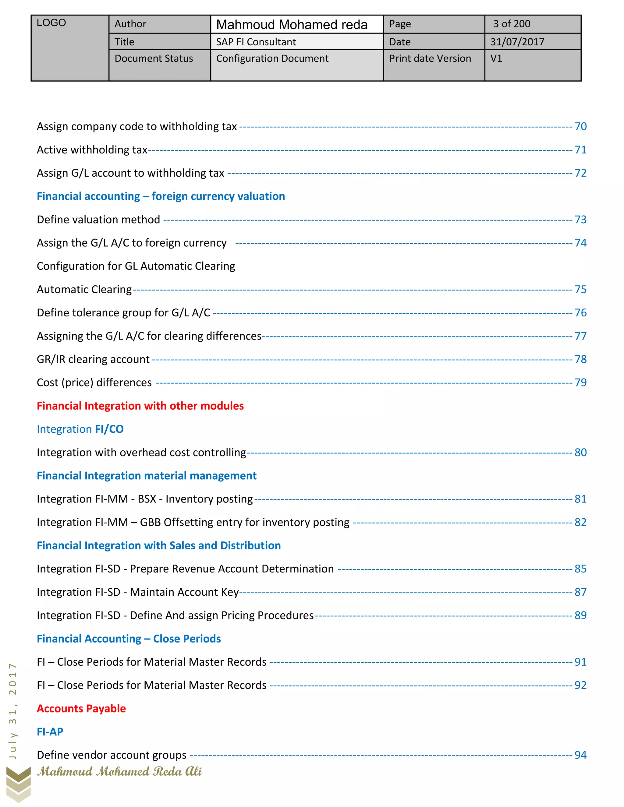 LOGO Author Mahmoud Mohamed reda Page 3 of 200
Title SAP FI Consultant Date 31/07/2017
Document Status Configuration Document Print date Version V1
Mahmoud Mohamed Reda Ali
July31,2017
Assign company code to withholding tax ----------------------------------------------------------------------------------------70
Active withholding tax----------------------------------------------------------------------------------------------------------------71
Assign G/L account to withholding tax -------------------------------------------------------------------------------------------72
Financial accounting – foreign currency valuation
Define valuation method ------------------------------------------------------------------------------------------------------------73
Assign the G/L A/C to foreign currency -----------------------------------------------------------------------------------------74
Configuration for GL Automatic Clearing
Automatic Clearing--------------------------------------------------------------------------------------------------------------------75
Define tolerance group for G/L A/C -----------------------------------------------------------------------------------------------76
Assigning the G/L A/C for clearing differences----------------------------------------------------------------------------------77
GR/IR clearing account ---------------------------------------------------------------------------------------------------------------78
Cost (price) differences --------------------------------------------------------------------------------------------------------------79
Financial Integration with other modules
Integration FI/CO
Integration with overhead cost controlling--------------------------------------------------------------------------------------80
Financial Integration material management
Integration FI-MM - BSX - Inventory posting------------------------------------------------------------------------------------81
Integration FI-MM – GBB Offsetting entry for inventory posting ----------------------------------------------------------82
Financial Integration with Sales and Distribution
Integration FI-SD - Prepare Revenue Account Determination --------------------------------------------------------------85
Integration FI-SD - Maintain Account Key----------------------------------------------------------------------------------------87
Integration FI-SD - Define And assign Pricing Procedures--------------------------------------------------------------------89
Financial Accounting – Close Periods
FI – Close Periods for Material Master Records --------------------------------------------------------------------------------91
FI – Close Periods for Material Master Records --------------------------------------------------------------------------------92
Accounts Payable
FI-AP
Define vendor account groups -----------------------------------------------------------------------------------------------------94
 