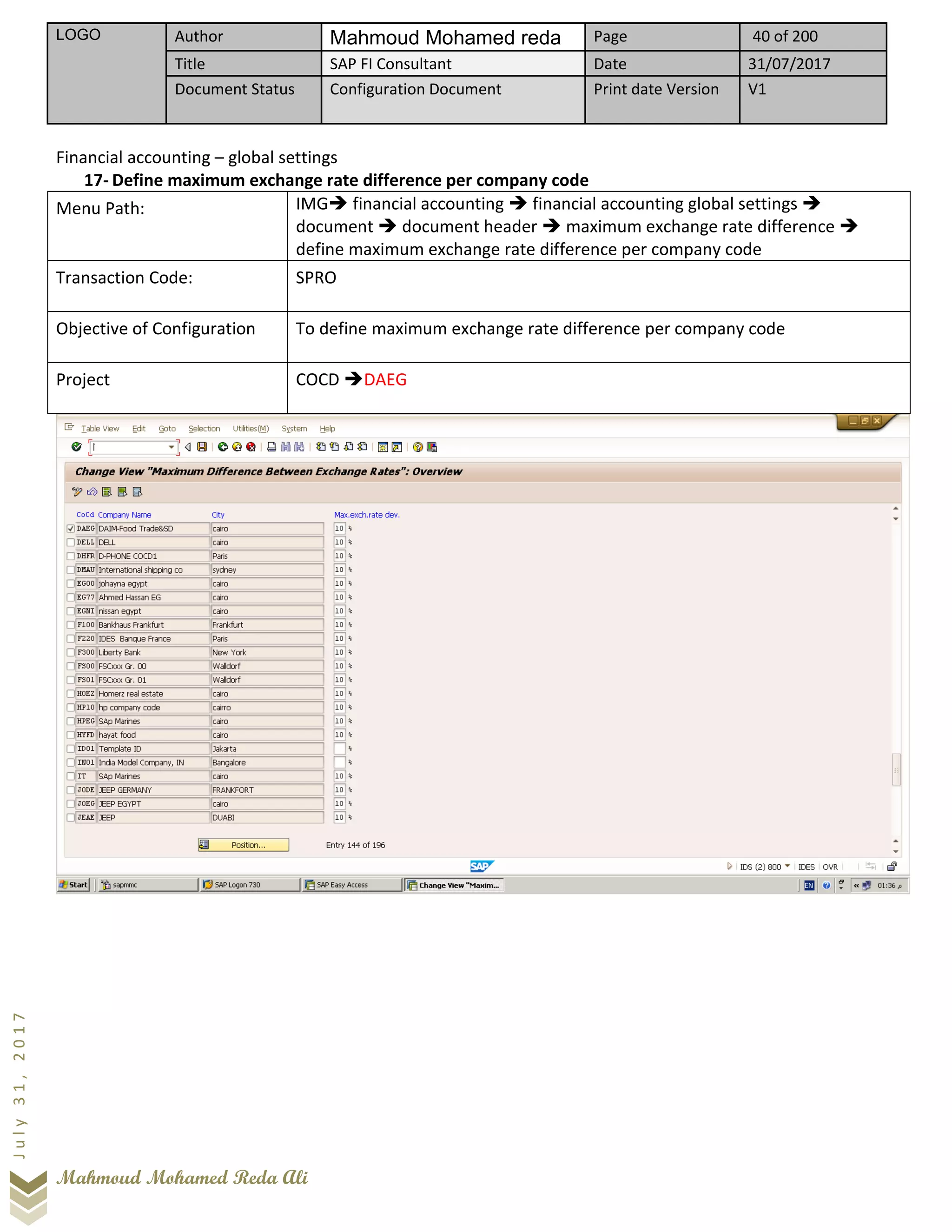 LOGO Author Mahmoud Mohamed reda Page 40 of 200
Title SAP FI Consultant Date 31/07/2017
Document Status Configuration Document Print date Version V1
Mahmoud Mohamed Reda Ali
July31,2017
Financial accounting – global settings
17- Define maximum exchange rate difference per company code
Menu Path: IMG➔ financial accounting ➔ financial accounting global settings ➔
document ➔ document header ➔ maximum exchange rate difference ➔
define maximum exchange rate difference per company code
Transaction Code: SPRO
Objective of Configuration To define maximum exchange rate difference per company code
Project COCD ➔DAEG
 