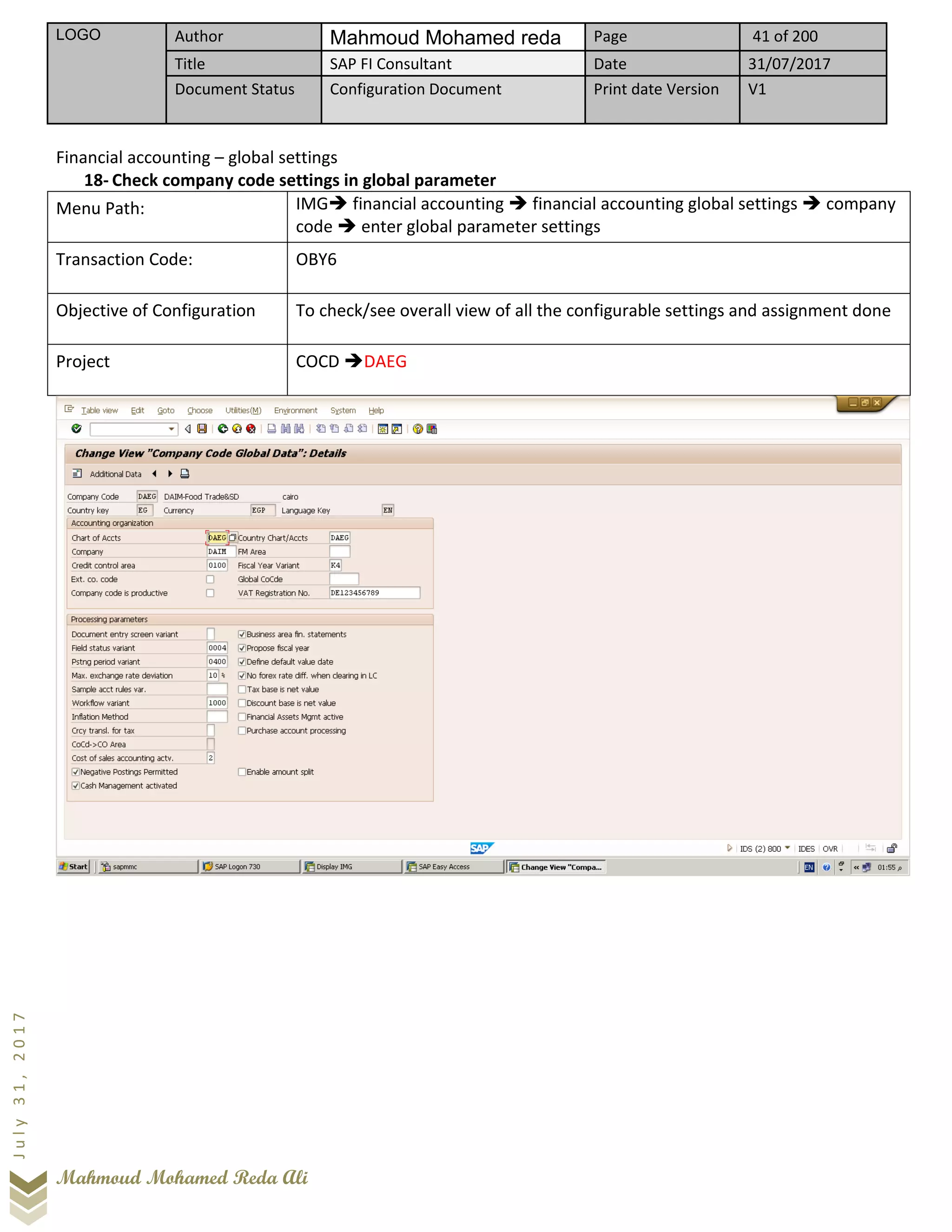 LOGO Author Mahmoud Mohamed reda Page 41 of 200
Title SAP FI Consultant Date 31/07/2017
Document Status Configuration Document Print date Version V1
Mahmoud Mohamed Reda Ali
July31,2017
Financial accounting – global settings
18- Check company code settings in global parameter
Menu Path: IMG➔ financial accounting ➔ financial accounting global settings ➔ company
code ➔ enter global parameter settings
Transaction Code: OBY6
Objective of Configuration To check/see overall view of all the configurable settings and assignment done
Project COCD ➔DAEG
 