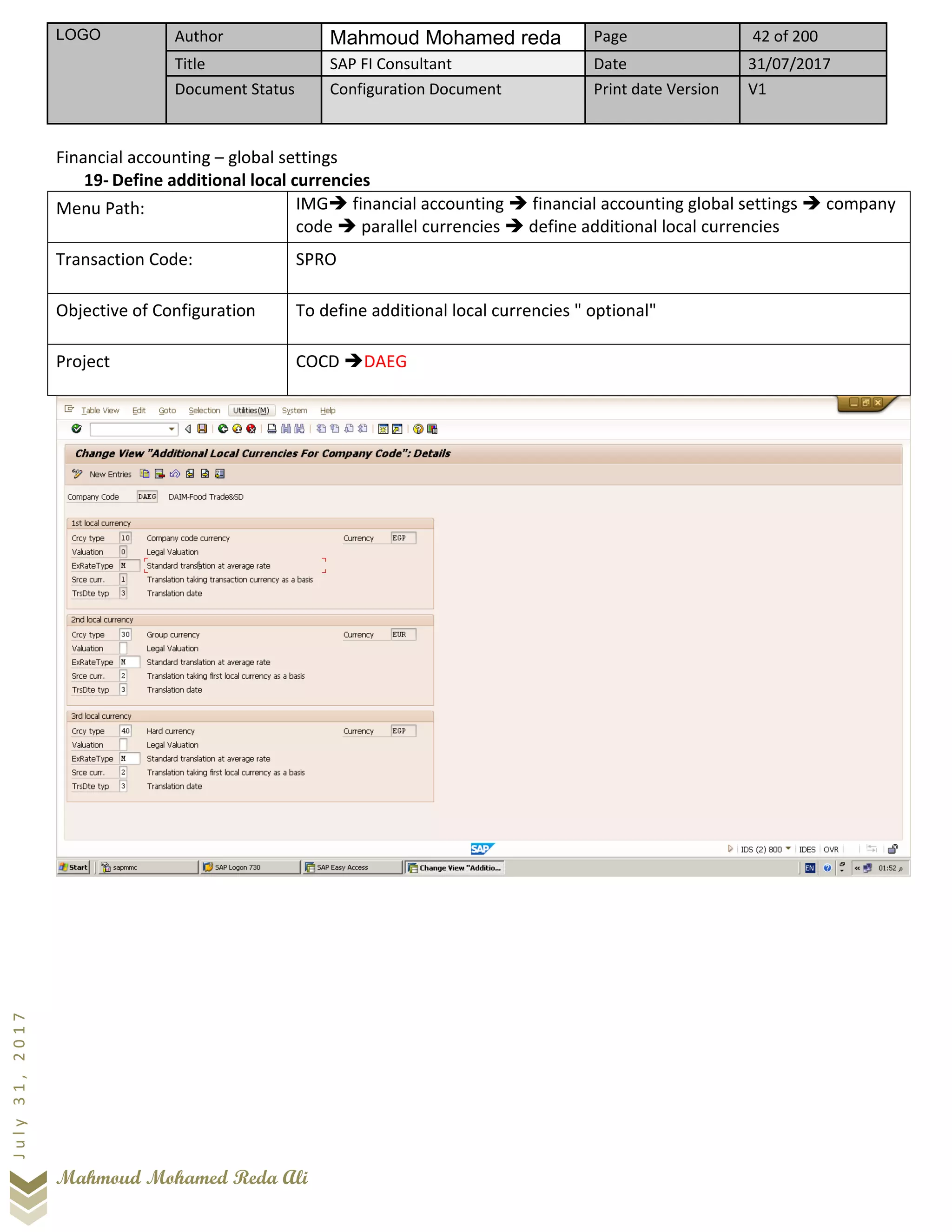 LOGO Author Mahmoud Mohamed reda Page 42 of 200
Title SAP FI Consultant Date 31/07/2017
Document Status Configuration Document Print date Version V1
Mahmoud Mohamed Reda Ali
July31,2017
Financial accounting – global settings
19- Define additional local currencies
Menu Path: IMG➔ financial accounting ➔ financial accounting global settings ➔ company
code ➔ parallel currencies ➔ define additional local currencies
Transaction Code: SPRO
Objective of Configuration To define additional local currencies " optional"
Project COCD ➔DAEG
 