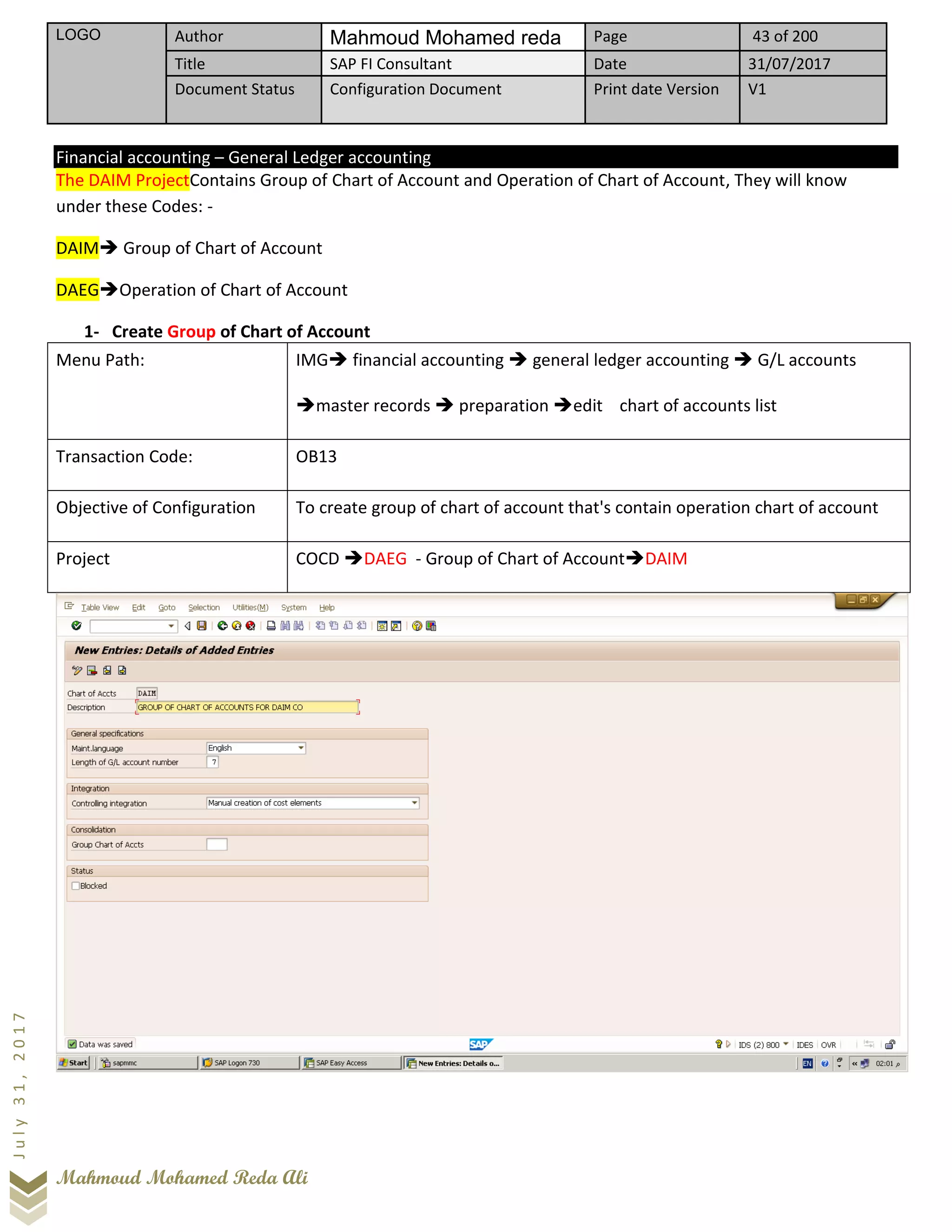 LOGO Author Mahmoud Mohamed reda Page 43 of 200
Title SAP FI Consultant Date 31/07/2017
Document Status Configuration Document Print date Version V1
Mahmoud Mohamed Reda Ali
July31,2017
Financial accounting – General Ledger accounting
The DAIM ProjectContains Group of Chart of Account and Operation of Chart of Account, They will know
under these Codes: -
DAIM➔ Group of Chart of Account
DAEG➔Operation of Chart of Account
1- Create Group of Chart of Account
Menu Path: IMG➔ financial accounting ➔ general ledger accounting ➔ G/L accounts
➔master records ➔ preparation ➔edit chart of accounts list
Transaction Code: OB13
Objective of Configuration To create group of chart of account that's contain operation chart of account
Project COCD ➔DAEG - Group of Chart of Account➔DAIM
 