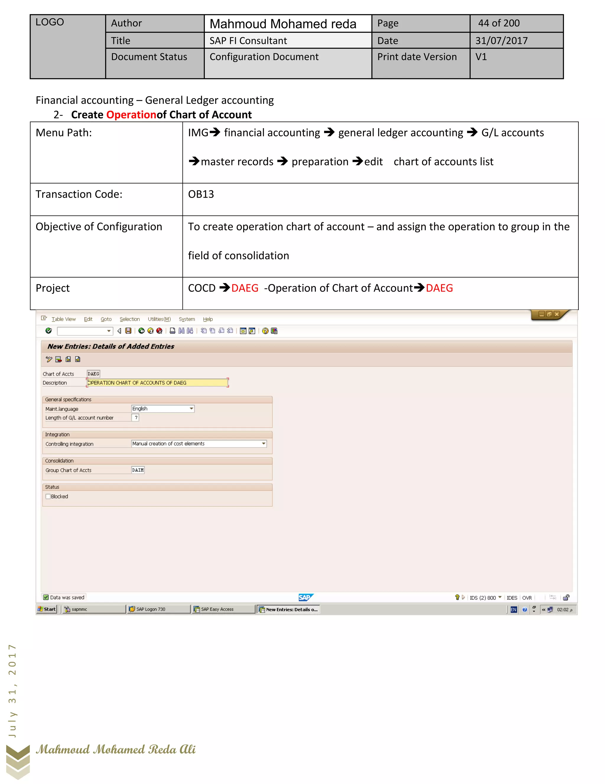 LOGO Author Mahmoud Mohamed reda Page 44 of 200
Title SAP FI Consultant Date 31/07/2017
Document Status Configuration Document Print date Version V1
Mahmoud Mohamed Reda Ali
July31,2017
Financial accounting – General Ledger accounting
2- Create Operationof Chart of Account
Menu Path: IMG➔ financial accounting ➔ general ledger accounting ➔ G/L accounts
➔master records ➔ preparation ➔edit chart of accounts list
Transaction Code: OB13
Objective of Configuration To create operation chart of account – and assign the operation to group in the
field of consolidation
Project COCD ➔DAEG -Operation of Chart of Account➔DAEG
 